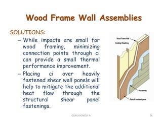 SOLUTIONS:
– While impacts are small for
wood framing, minimizing
connection points through ci
can provide a small thermal
performance improvement.
– Placing ci over heavily
fastened shear wall panels will
help to mitigate the additional
heat flow through the
structural shear panel
fastenings.
Wood Frame Wall Assemblies
24GURUVIGNESH N
 