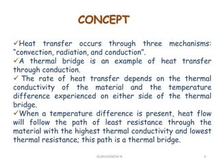 CONCEPT
Heat transfer occurs through three mechanisms:
“convection, radiation, and conduction”.
A thermal bridge is an example of heat transfer
through conduction.
 The rate of heat transfer depends on the thermal
conductivity of the material and the temperature
difference experienced on either side of the thermal
bridge.
When a temperature difference is present, heat flow
will follow the path of least resistance through the
material with the highest thermal conductivity and lowest
thermal resistance; this path is a thermal bridge.
4GURUVIGNESH N
 