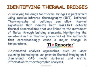 IDENTIFYING THERMAL BRIDGES
Surveying buildings for thermal bridges is performed
using passive infrared thermography (IRT). Infrared
Thermography of buildings can allow thermal
signatures that indicate heat leaks.IRT detects
thermal abnormalities that are linked to the movement
of fluids through building elements, highlighting the
variations in the thermal properties of the materials
that correspondingly cause a major change in
temperature.
Automated analysis approaches, such as Laser
scanning technologies can provide thermal imaging on 3
dimensional CAD model surfaces and metric
information to thermographic analyses.
5GURUVIGNESH N
 