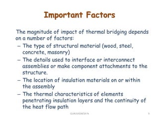 Important Factors
The magnitude of impact of thermal bridging depends
on a number of factors:
– The type of structural material (wood, steel,
concrete, masonry)
– The details used to interface or interconnect
assemblies or make component attachments to the
structure.
– The location of insulation materials on or within
the assembly
– The thermal characteristics of elements
penetrating insulation layers and the continuity of
the heat flow path
9GURUVIGNESH N
 