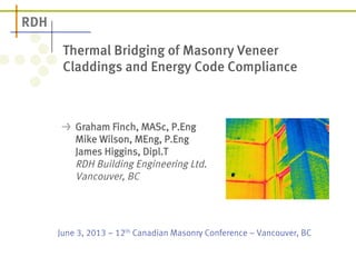 Thermal Bridging of Masonry Veneer 
Claddings and Energy Code Compliance 
! Graham Finch, MASc, P.Eng 
Mike Wilson, MEng, P.Eng 
James Higgins, Dipl.T 
RDH Building Engineering Ltd. 
Vancouver, BC 
June 3, 2013 – 12th Canadian Masonry Conference – Vancouver, BC 
 