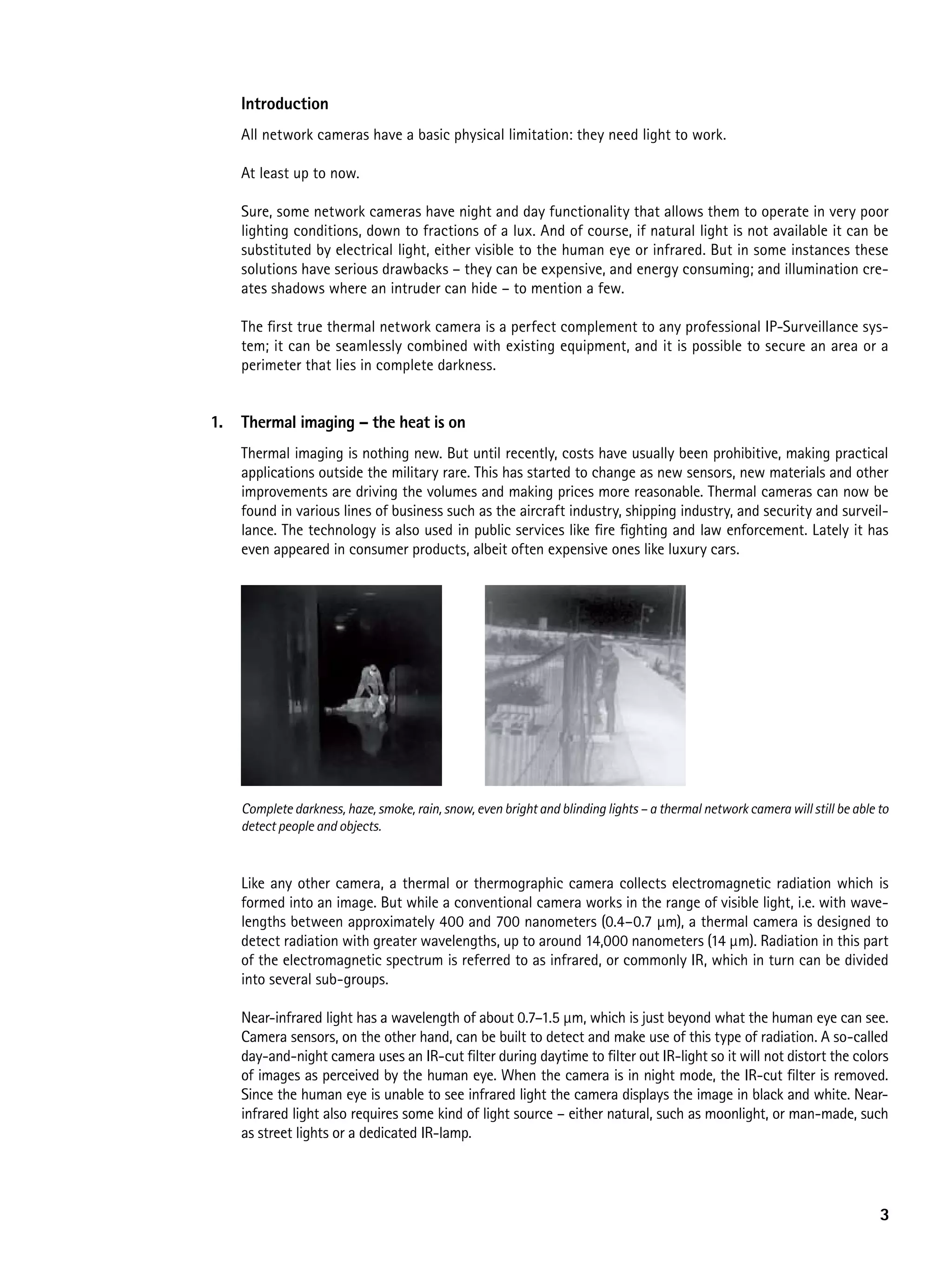 introduction
     All network cameras have a basic physical limitation: they need light to work.

     At least up to now.

     Sure, some network cameras have night and day functionality that allows them to operate in very poor
     lighting conditions, down to fractions of a lux. And of course, if natural light is not available it can be
     substituted by electrical light, either visible to the human eye or infrared. But in some instances these
     solutions have serious drawbacks – they can be expensive, and energy consuming; and illumination cre-
     ates shadows where an intruder can hide – to mention a few.

     The first true thermal network camera is a perfect complement to any professional IP-Surveillance sys-
     tem; it can be seamlessly combined with existing equipment, and it is possible to secure an area or a
     perimeter that lies in complete darkness.


1.   thermal imaging – the heat is on
     Thermal imaging is nothing new. But until recently, costs have usually been prohibitive, making practical
     applications outside the military rare. This has started to change as new sensors, new materials and other
     improvements are driving the volumes and making prices more reasonable. Thermal cameras can now be
     found in various lines of business such as the aircraft industry, shipping industry, and security and surveil-
     lance. The technology is also used in public services like fire fighting and law enforcement. Lately it has
     even appeared in consumer products, albeit often expensive ones like luxury cars.




     Complete darkness, haze, smoke, rain, snow, even bright and blinding lights – a thermal network camera will still be able to
     detect people and objects.



     Like any other camera, a thermal or thermographic camera collects electromagnetic radiation which is
     formed into an image. But while a conventional camera works in the range of visible light, i.e. with wave-
     lengths between approximately 400 and 700 nanometers (0.4–0.7 μm), a thermal camera is designed to
     detect radiation with greater wavelengths, up to around 14,000 nanometers (14 μm). Radiation in this part
     of the electromagnetic spectrum is referred to as infrared, or commonly IR, which in turn can be divided
     into several sub-groups.

     Near-infrared light has a wavelength of about 0.7–1.5 µm, which is just beyond what the human eye can see.
     Camera sensors, on the other hand, can be built to detect and make use of this type of radiation. A so-called
     day-and-night camera uses an IR-cut filter during daytime to filter out IR-light so it will not distort the colors
     of images as perceived by the human eye. When the camera is in night mode, the IR-cut filter is removed.
     Since the human eye is unable to see infrared light the camera displays the image in black and white. Near-
     infrared light also requires some kind of light source – either natural, such as moonlight, or man-made, such
     as street lights or a dedicated IR-lamp.




                                                                                                                               3
 