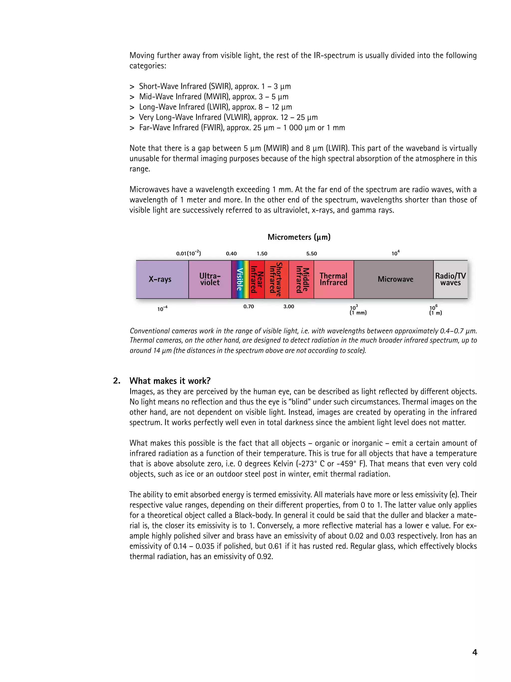 Moving further away from visible light, the rest of the IR-spectrum is usually divided into the following
   categories:

   >   Short-Wave Infrared (SWIR), approx. 1 – 3 µm
   >   Mid-Wave Infrared (MWIR), approx. 3 – 5 µm
   >   Long-Wave Infrared (LWIR), approx. 8 – 12 µm
   >   Very Long-Wave Infrared (VLWIR), approx. 12 – 25 µm
   >   Far-Wave Infrared (FWIR), approx. 25 µm – 1 000 µm or 1 mm

   Note that there is a gap between 5 µm (MWIR) and 8 µm (LWIR). This part of the waveband is virtually
   unusable for thermal imaging purposes because of the high spectral absorption of the atmosphere in this
   range.

   Microwaves have a wavelength exceeding 1 mm. At the far end of the spectrum are radio waves, with a
   wavelength of 1 meter and more. In the other end of the spectrum, wavelengths shorter than those of
   visible light are successively referred to as ultraviolet, x-rays, and gamma rays.


                                                          Micrometers (µm)
                          -2
                   0.01(10 )        0.40           1.50                        5.50                          104


                                                           Shortwave
                                                 Infrared

                                                 Infrared


                                                                          Infrared
                                                                           Middle
                                       Visible



                           Ultra-                                                     Thermal                           Radio/TV
                                                   Near

         X-rays            violet                                                     Infrared            Microwave      waves


            10-4                            0.70                   3.00                          10
                                                                                                   3
                                                                                                                      106
                                                                                                 (1 mm)               (1 m)


   Conventional cameras work in the range of visible light, i.e. with wavelengths between approximately 0.4–0.7 μm.
   Thermal cameras, on the other hand, are designed to detect radiation in the much broader infrared spectrum, up to
   around 14 μm (the distances in the spectrum above are not according to scale).


2. What makes it work?
   Images, as they are perceived by the human eye, can be described as light reflected by different objects.
   No light means no reflection and thus the eye is “blind” under such circumstances. Thermal images on the
   other hand, are not dependent on visible light. Instead, images are created by operating in the infrared
   spectrum. It works perfectly well even in total darkness since the ambient light level does not matter.

   What makes this possible is the fact that all objects – organic or inorganic – emit a certain amount of
   infrared radiation as a function of their temperature. This is true for all objects that have a temperature
   that is above absolute zero, i.e. 0 degrees Kelvin (-273° C or -459° F). That means that even very cold
   objects, such as ice or an outdoor steel post in winter, emit thermal radiation.

   The ability to emit absorbed energy is termed emissivity. All materials have more or less emissivity (e). Their
   respective value ranges, depending on their different properties, from 0 to 1. The latter value only applies
   for a theoretical object called a Black-body. In general it could be said that the duller and blacker a mate-
   rial is, the closer its emissivity is to 1. Conversely, a more reflective material has a lower e value. For ex-
   ample highly polished silver and brass have an emissivity of about 0.02 and 0.03 respectively. Iron has an
   emissivity of 0.14 – 0.035 if polished, but 0.61 if it has rusted red. Regular glass, which effectively blocks
   thermal radiation, has an emissivity of 0.92.




                                                                                                                                   4
 