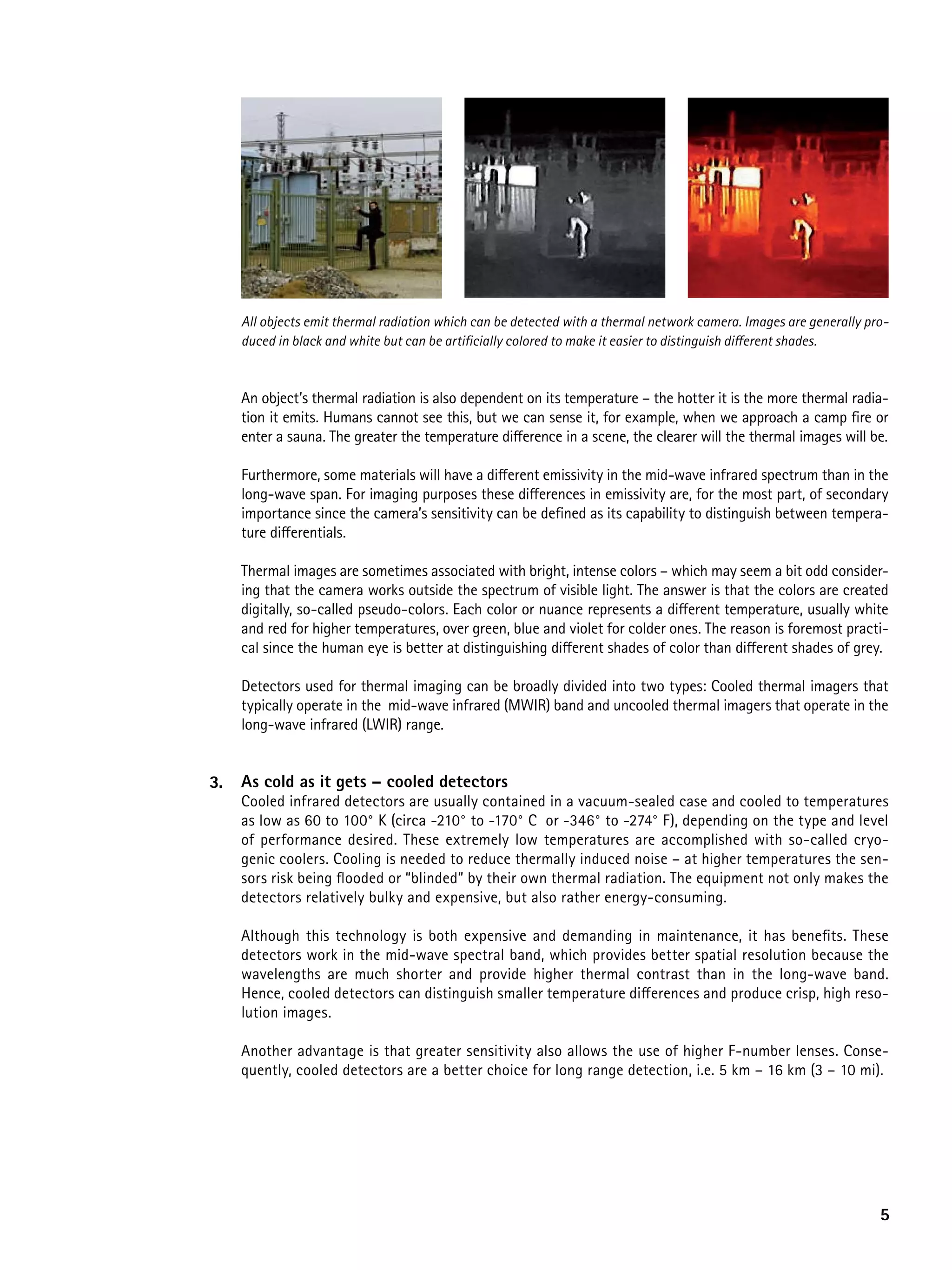 All objects emit thermal radiation which can be detected with a thermal network camera. Images are generally pro-
     duced in black and white but can be artificially colored to make it easier to distinguish different shades.



     An object’s thermal radiation is also dependent on its temperature – the hotter it is the more thermal radia-
     tion it emits. Humans cannot see this, but we can sense it, for example, when we approach a camp fire or
     enter a sauna. The greater the temperature difference in a scene, the clearer will the thermal images will be.

     Furthermore, some materials will have a different emissivity in the mid-wave infrared spectrum than in the
     long-wave span. For imaging purposes these differences in emissivity are, for the most part, of secondary
     importance since the camera’s sensitivity can be defined as its capability to distinguish between tempera-
     ture differentials.

     Thermal images are sometimes associated with bright, intense colors – which may seem a bit odd consider-
     ing that the camera works outside the spectrum of visible light. The answer is that the colors are created
     digitally, so-called pseudo-colors. Each color or nuance represents a different temperature, usually white
     and red for higher temperatures, over green, blue and violet for colder ones. The reason is foremost practi-
     cal since the human eye is better at distinguishing different shades of color than different shades of grey.

     Detectors used for thermal imaging can be broadly divided into two types: Cooled thermal imagers that
     typically operate in the mid-wave infrared (MWIR) band and uncooled thermal imagers that operate in the
     long-wave infrared (LWIR) range.


3.   as cold as it gets – cooled detectors
     Cooled infrared detectors are usually contained in a vacuum-sealed case and cooled to temperatures
     as low as 60 to 100° K (circa -210° to -170° C or -346° to -274° F), depending on the type and level
     of performance desired. These extremely low temperatures are accomplished with so-called cryo-
     genic coolers. Cooling is needed to reduce thermally induced noise – at higher temperatures the sen-
     sors risk being flooded or “blinded” by their own thermal radiation. The equipment not only makes the
     detectors relatively bulky and expensive, but also rather energy-consuming.

     Although this technology is both expensive and demanding in maintenance, it has benefits. These
     detectors work in the mid-wave spectral band, which provides better spatial resolution because the
     wavelengths are much shorter and provide higher thermal contrast than in the long-wave band.
     Hence, cooled detectors can distinguish smaller temperature differences and produce crisp, high reso-
     lution images.

     Another advantage is that greater sensitivity also allows the use of higher F-number lenses. Conse-
     quently, cooled detectors are a better choice for long range detection, i.e. 5 km – 16 km (3 – 10 mi).




                                                                                                                    5
 