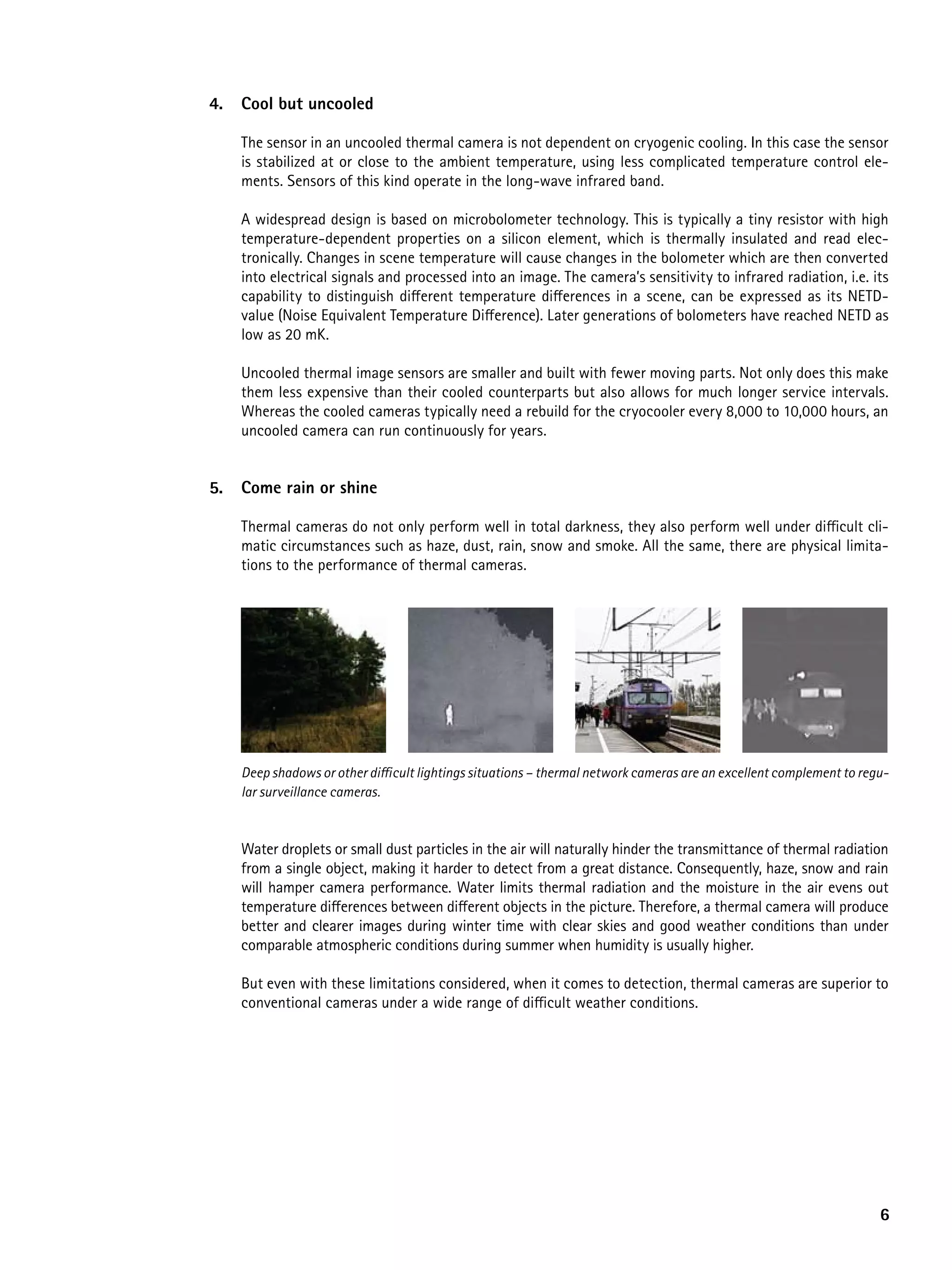 4.   Cool but uncooled

     The sensor in an uncooled thermal camera is not dependent on cryogenic cooling. In this case the sensor
     is stabilized at or close to the ambient temperature, using less complicated temperature control ele-
     ments. Sensors of this kind operate in the long-wave infrared band.

     A widespread design is based on microbolometer technology. This is typically a tiny resistor with high
     temperature-dependent properties on a silicon element, which is thermally insulated and read elec-
     tronically. Changes in scene temperature will cause changes in the bolometer which are then converted
     into electrical signals and processed into an image. The camera’s sensitivity to infrared radiation, i.e. its
     capability to distinguish different temperature differences in a scene, can be expressed as its NETD-
     value (Noise Equivalent Temperature Difference). Later generations of bolometers have reached NETD as
     low as 20 mK.

     Uncooled thermal image sensors are smaller and built with fewer moving parts. Not only does this make
     them less expensive than their cooled counterparts but also allows for much longer service intervals.
     Whereas the cooled cameras typically need a rebuild for the cryocooler every 8,000 to 10,000 hours, an
     uncooled camera can run continuously for years.


5.   Come rain or shine

     Thermal cameras do not only perform well in total darkness, they also perform well under difficult cli-
     matic circumstances such as haze, dust, rain, snow and smoke. All the same, there are physical limita-
     tions to the performance of thermal cameras.




     Deep shadows or other difficult lightings situations – thermal network cameras are an excellent complement to regu-
     lar surveillance cameras.



     Water droplets or small dust particles in the air will naturally hinder the transmittance of thermal radiation
     from a single object, making it harder to detect from a great distance. Consequently, haze, snow and rain
     will hamper camera performance. Water limits thermal radiation and the moisture in the air evens out
     temperature differences between different objects in the picture. Therefore, a thermal camera will produce
     better and clearer images during winter time with clear skies and good weather conditions than under
     comparable atmospheric conditions during summer when humidity is usually higher.

     But even with these limitations considered, when it comes to detection, thermal cameras are superior to
     conventional cameras under a wide range of difficult weather conditions.




                                                                                                                      6
 