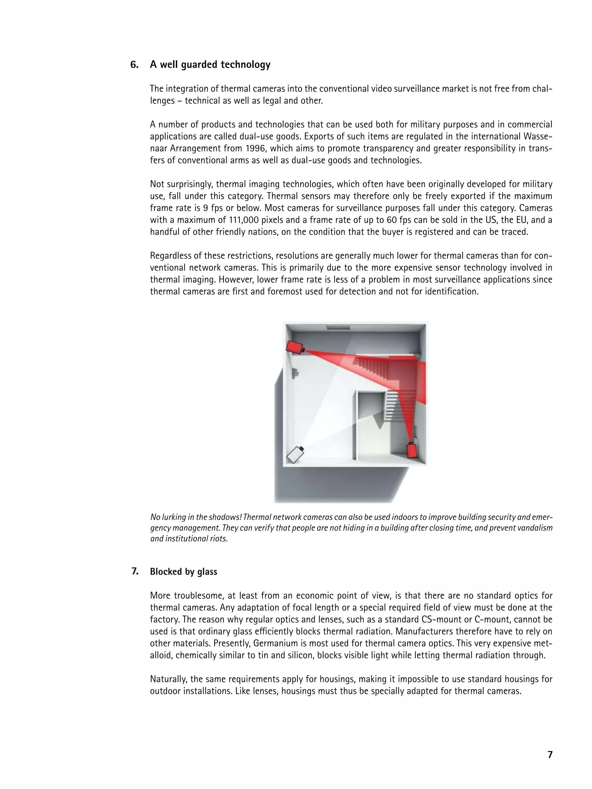 6.   a well guarded technology

     The integration of thermal cameras into the conventional video surveillance market is not free from chal-
     lenges – technical as well as legal and other.

     A number of products and technologies that can be used both for military purposes and in commercial
     applications are called dual-use goods. Exports of such items are regulated in the international Wasse-
     naar Arrangement from 1996, which aims to promote transparency and greater responsibility in trans-
     fers of conventional arms as well as dual-use goods and technologies.

     Not surprisingly, thermal imaging technologies, which often have been originally developed for military
     use, fall under this category. Thermal sensors may therefore only be freely exported if the maximum
     frame rate is 9 fps or below. Most cameras for surveillance purposes fall under this category. Cameras
     with a maximum of 111,000 pixels and a frame rate of up to 60 fps can be sold in the US, the EU, and a
     handful of other friendly nations, on the condition that the buyer is registered and can be traced.

     Regardless of these restrictions, resolutions are generally much lower for thermal cameras than for con-
     ventional network cameras. This is primarily due to the more expensive sensor technology involved in
     thermal imaging. However, lower frame rate is less of a problem in most surveillance applications since
     thermal cameras are first and foremost used for detection and not for identification.




     No lurking in the shadows! Thermal network cameras can also be used indoors to improve building security and emer-
     gency management. They can verify that people are not hiding in a building after closing time, and prevent vandalism
     and institutional riots.


7.   Blocked by glass

     More troublesome, at least from an economic point of view, is that there are no standard optics for
     thermal cameras. Any adaptation of focal length or a special required field of view must be done at the
     factory. The reason why regular optics and lenses, such as a standard CS-mount or C-mount, cannot be
     used is that ordinary glass efficiently blocks thermal radiation. Manufacturers therefore have to rely on
     other materials. Presently, Germanium is most used for thermal camera optics. This very expensive met-
     alloid, chemically similar to tin and silicon, blocks visible light while letting thermal radiation through.

     Naturally, the same requirements apply for housings, making it impossible to use standard housings for
     outdoor installations. Like lenses, housings must thus be specially adapted for thermal cameras.




                                                                                                                       7
 