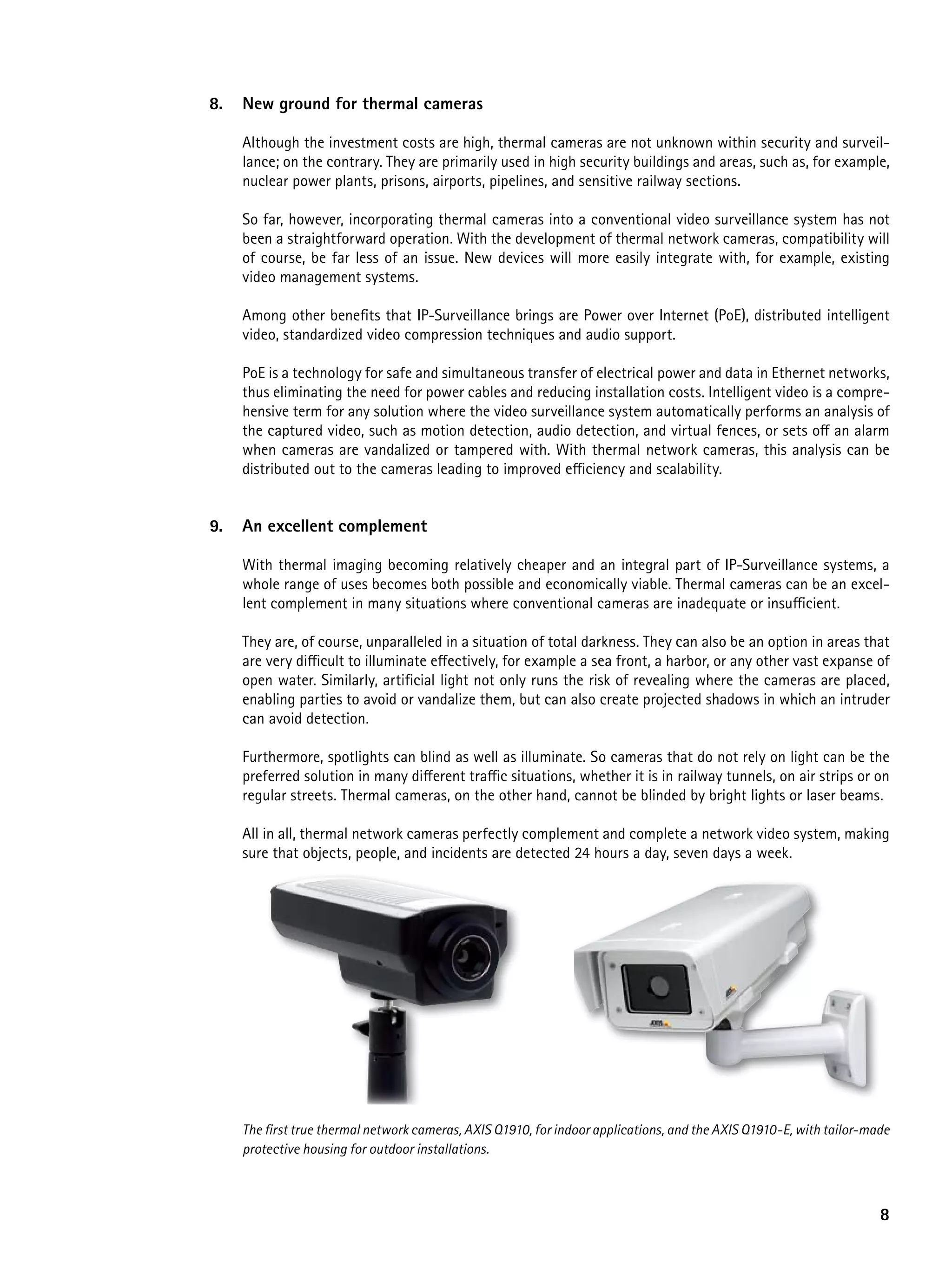 8.   New ground for thermal cameras

     Although the investment costs are high, thermal cameras are not unknown within security and surveil-
     lance; on the contrary. They are primarily used in high security buildings and areas, such as, for example,
     nuclear power plants, prisons, airports, pipelines, and sensitive railway sections.

     So far, however, incorporating thermal cameras into a conventional video surveillance system has not
     been a straightforward operation. With the development of thermal network cameras, compatibility will
     of course, be far less of an issue. New devices will more easily integrate with, for example, existing
     video management systems.

     Among other benefits that IP-Surveillance brings are Power over Internet (PoE), distributed intelligent
     video, standardized video compression techniques and audio support.

     PoE is a technology for safe and simultaneous transfer of electrical power and data in Ethernet networks,
     thus eliminating the need for power cables and reducing installation costs. Intelligent video is a compre-
     hensive term for any solution where the video surveillance system automatically performs an analysis of
     the captured video, such as motion detection, audio detection, and virtual fences, or sets off an alarm
     when cameras are vandalized or tampered with. With thermal network cameras, this analysis can be
     distributed out to the cameras leading to improved efficiency and scalability.


9.   an excellent complement

     With thermal imaging becoming relatively cheaper and an integral part of IP-Surveillance systems, a
     whole range of uses becomes both possible and economically viable. Thermal cameras can be an excel-
     lent complement in many situations where conventional cameras are inadequate or insufficient.

     They are, of course, unparalleled in a situation of total darkness. They can also be an option in areas that
     are very difficult to illuminate effectively, for example a sea front, a harbor, or any other vast expanse of
     open water. Similarly, artificial light not only runs the risk of revealing where the cameras are placed,
     enabling parties to avoid or vandalize them, but can also create projected shadows in which an intruder
     can avoid detection.

     Furthermore, spotlights can blind as well as illuminate. So cameras that do not rely on light can be the
     preferred solution in many different traffic situations, whether it is in railway tunnels, on air strips or on
     regular streets. Thermal cameras, on the other hand, cannot be blinded by bright lights or laser beams.

     All in all, thermal network cameras perfectly complement and complete a network video system, making
     sure that objects, people, and incidents are detected 24 hours a day, seven days a week.




     The first true thermal network cameras, AXIS Q1910, for indoor applications, and the AXIS Q1910-E, with tailor-made
     protective housing for outdoor installations.



                                                                                                                      8
 