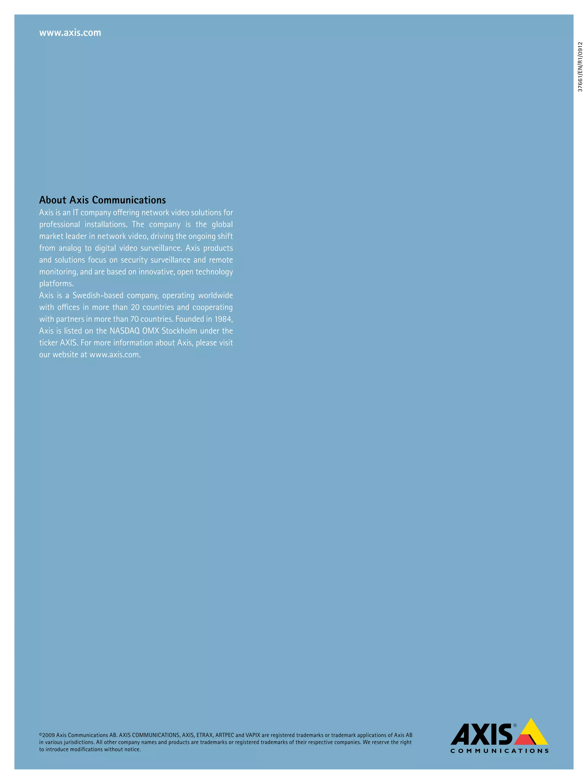 www.axis.com




                                                                                                                                                             37661/EN/R1/0912
about axis Communications
Axis is an IT company offering network video solutions for
professional installations. The company is the global
market leader in network video, driving the ongoing shift
from analog to digital video surveillance. Axis products
and solutions focus on security surveillance and remote
monitoring, and are based on innovative, open technology
platforms.
Axis is a Swedish-based company, operating worldwide
with offices in more than 20 countries and cooperating
with partners in more than 70 countries. Founded in 1984,
Axis is listed on the NASDAQ OMX Stockholm under the
ticker AXIS. For more information about Axis, please visit
our website at www.axis.com.




©2009 Axis Communications AB. AXIS COMMUNICATIONS, AXIS, ETRAX, ARTPEC and VAPIX are registered trademarks or trademark applications of Axis AB
in various jurisdictions. All other company names and products are trademarks or registered trademarks of their respective companies. We reserve the right
to introduce modifications without notice.
 