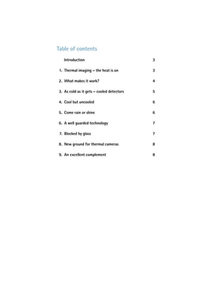table of contents
   introduction                            3

 1. thermal imaging – the heat is on       3

2. What makes it work?                     4

3. as cold as it gets – cooled detectors   5

4. Cool but uncooled                       6

5. Come rain or shine                      6

6. a well guarded technology               7

 7. Blocked by glass                       7

8. New ground for thermal cameras          8

9. an excellent complement                 8
 