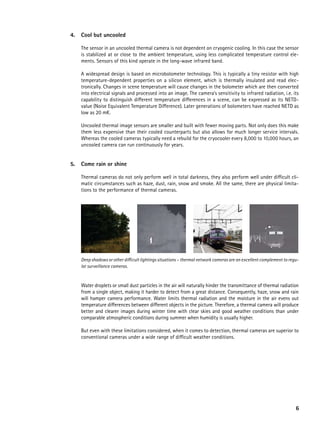 4.   Cool but uncooled

     The sensor in an uncooled thermal camera is not dependent on cryogenic cooling. In this case the sensor
     is stabilized at or close to the ambient temperature, using less complicated temperature control ele-
     ments. Sensors of this kind operate in the long-wave infrared band.

     A widespread design is based on microbolometer technology. This is typically a tiny resistor with high
     temperature-dependent properties on a silicon element, which is thermally insulated and read elec-
     tronically. Changes in scene temperature will cause changes in the bolometer which are then converted
     into electrical signals and processed into an image. The camera’s sensitivity to infrared radiation, i.e. its
     capability to distinguish different temperature differences in a scene, can be expressed as its NETD-
     value (Noise Equivalent Temperature Difference). Later generations of bolometers have reached NETD as
     low as 20 mK.

     Uncooled thermal image sensors are smaller and built with fewer moving parts. Not only does this make
     them less expensive than their cooled counterparts but also allows for much longer service intervals.
     Whereas the cooled cameras typically need a rebuild for the cryocooler every 8,000 to 10,000 hours, an
     uncooled camera can run continuously for years.


5.   Come rain or shine

     Thermal cameras do not only perform well in total darkness, they also perform well under difficult cli-
     matic circumstances such as haze, dust, rain, snow and smoke. All the same, there are physical limita-
     tions to the performance of thermal cameras.




     Deep shadows or other difficult lightings situations – thermal network cameras are an excellent complement to regu-
     lar surveillance cameras.



     Water droplets or small dust particles in the air will naturally hinder the transmittance of thermal radiation
     from a single object, making it harder to detect from a great distance. Consequently, haze, snow and rain
     will hamper camera performance. Water limits thermal radiation and the moisture in the air evens out
     temperature differences between different objects in the picture. Therefore, a thermal camera will produce
     better and clearer images during winter time with clear skies and good weather conditions than under
     comparable atmospheric conditions during summer when humidity is usually higher.

     But even with these limitations considered, when it comes to detection, thermal cameras are superior to
     conventional cameras under a wide range of difficult weather conditions.




                                                                                                                      6
 