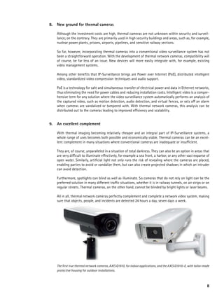 8.   New ground for thermal cameras

     Although the investment costs are high, thermal cameras are not unknown within security and surveil-
     lance; on the contrary. They are primarily used in high security buildings and areas, such as, for example,
     nuclear power plants, prisons, airports, pipelines, and sensitive railway sections.

     So far, however, incorporating thermal cameras into a conventional video surveillance system has not
     been a straightforward operation. With the development of thermal network cameras, compatibility will
     of course, be far less of an issue. New devices will more easily integrate with, for example, existing
     video management systems.

     Among other benefits that IP-Surveillance brings are Power over Internet (PoE), distributed intelligent
     video, standardized video compression techniques and audio support.

     PoE is a technology for safe and simultaneous transfer of electrical power and data in Ethernet networks,
     thus eliminating the need for power cables and reducing installation costs. Intelligent video is a compre-
     hensive term for any solution where the video surveillance system automatically performs an analysis of
     the captured video, such as motion detection, audio detection, and virtual fences, or sets off an alarm
     when cameras are vandalized or tampered with. With thermal network cameras, this analysis can be
     distributed out to the cameras leading to improved efficiency and scalability.


9.   an excellent complement

     With thermal imaging becoming relatively cheaper and an integral part of IP-Surveillance systems, a
     whole range of uses becomes both possible and economically viable. Thermal cameras can be an excel-
     lent complement in many situations where conventional cameras are inadequate or insufficient.

     They are, of course, unparalleled in a situation of total darkness. They can also be an option in areas that
     are very difficult to illuminate effectively, for example a sea front, a harbor, or any other vast expanse of
     open water. Similarly, artificial light not only runs the risk of revealing where the cameras are placed,
     enabling parties to avoid or vandalize them, but can also create projected shadows in which an intruder
     can avoid detection.

     Furthermore, spotlights can blind as well as illuminate. So cameras that do not rely on light can be the
     preferred solution in many different traffic situations, whether it is in railway tunnels, on air strips or on
     regular streets. Thermal cameras, on the other hand, cannot be blinded by bright lights or laser beams.

     All in all, thermal network cameras perfectly complement and complete a network video system, making
     sure that objects, people, and incidents are detected 24 hours a day, seven days a week.




     The first true thermal network cameras, AXIS Q1910, for indoor applications, and the AXIS Q1910-E, with tailor-made
     protective housing for outdoor installations.



                                                                                                                      8
 