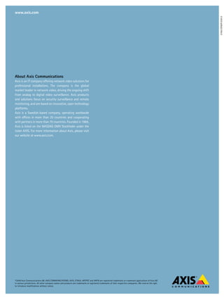 www.axis.com




                                                                                                                                                             37661/EN/R1/0912
about axis Communications
Axis is an IT company offering network video solutions for
professional installations. The company is the global
market leader in network video, driving the ongoing shift
from analog to digital video surveillance. Axis products
and solutions focus on security surveillance and remote
monitoring, and are based on innovative, open technology
platforms.
Axis is a Swedish-based company, operating worldwide
with offices in more than 20 countries and cooperating
with partners in more than 70 countries. Founded in 1984,
Axis is listed on the NASDAQ OMX Stockholm under the
ticker AXIS. For more information about Axis, please visit
our website at www.axis.com.




©2009 Axis Communications AB. AXIS COMMUNICATIONS, AXIS, ETRAX, ARTPEC and VAPIX are registered trademarks or trademark applications of Axis AB
in various jurisdictions. All other company names and products are trademarks or registered trademarks of their respective companies. We reserve the right
to introduce modifications without notice.
 
