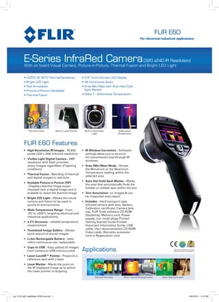 FLIR E60
                                                                                                                           For electrical/industrial applications




          E-Series InfraRed Camera                                          (320 x240 IR Resolution)
          With on board Visual Camera, Picture-in-Picture, Thermal Fusion and Bright LED Light

          • 0.05°C @ 30°C Thermal Sensitivity                     • 3.5” Touch-Screen LCD Display
          • Bright LED Light                                      • 4X Continuous Zoom
          • Text Annotation                                       • Area Min/Max with Auto Hot/Cold
          • Picture-in-Picture (Scalable)                           Spot Marker
          • Thermal Fusion                                        • Delta T - Differential Temperature




              Thermal Fusion             Built-in Laser Pointer    Built-in Illuminator               Differential
                                                                           Light                     Temperature



          FLIR E60 Features
          •	 	 igh Resolution IR Images - 76,800
             H                                                    •	 IR Window Correction - Software
             pixels (320 x 240) Infrared resolution                  settings allow you to account
                                                                     for transmission loss through IR
          •	 	 isible Light Digital Camera - 3MP
             V
                                                                     windows
             resolution with flash provides
             sharp images regardless of lighting                  •	 	 rea (Min/Max) Mode - Shows
                                                                     A
             conditions                                              the Minumum or the Maximum
                                                                     Temperature reading within the
          •	 	 hermal Fusion - Blending of thermal
             T
                                                                     selected area
             and digital images in real-time
                                                                  •	 	 uto Hot/Cold Spot Marker - Marks
                                                                     A
          •	 	 calable Picture in Picture (PIP)
             S
                                                                     the area that automatically finds the
             - Displays thermal image super-
                                                                     hottest or coldest spot within the box
             imposed over a digital image and is
             scalable to resize the thermal image                 •	 	 ext Annotation- on images & can
                                                                     T
                                                                     be integrated onto report
          •	 	 right LED Light - Allows the visual
             B
             camera and fusion to be used in                      • Includes - Hard transport case,
             poorly lit environments                                Infrared camera with lens, Battery,
                                                                    Calibration certificate, Camera lens
          •	 	 ide Temperature Range - From
             W
                                                                    cap, FLIR Tools software CD-ROM
             -20˚ to +650˚C targeting electrical and
                                                                    Handstrap, Memory card, Power
             industrial applications
                                                                    supply, incl. multi-plugs Printed
          •	 	 2% Accuracy - reliable temperature
             ±                                                      Getting Started Guide Printed
             measurement                                            Important Information Guide, USB
                                                                    cable, User documentation CD-ROM,
          •	 	 humbnail Image Gallery - Allows
             T
                                                                    Video cable, Warranty extension
             quick search of stored images
                                                                    card or Registration card
          •	 	 i-Ion Rechargable Battery - lasts
             L
             >5hrs continuous use; replaceable

                                                                  Applications
          •	 	 opy to USB - Easy upload of images
             C
             from camera to USB memory stick
          •	 	 aser LocatIR™ Pointer - Pinpoints a
             L
             reference spot with a laser
          •	 	 aser Marker - Marks the point on
             L
             the IR displayed image as to where
             the Laser pointer is targeting

                                                                             Electrical: Hot Fuses        Motor: Internal Winding Problem     Motor: Bearing Problem




vpr_FLIR_e60_dataSheet_APAC-out.indd 1                                                                                                                                 18/01/2011 5:15 PM
 