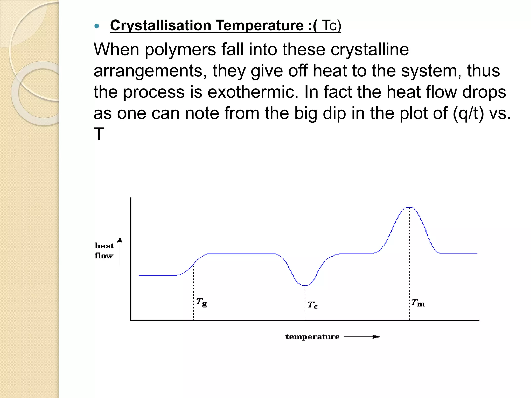  Crystallisation Temperature :( Tc)
When polymers fall into these crystalline
arrangements, they give off heat to the system, thus
the process is exothermic. In fact the heat flow drops
as one can note from the big dip in the plot of (q/t) vs.
T
 