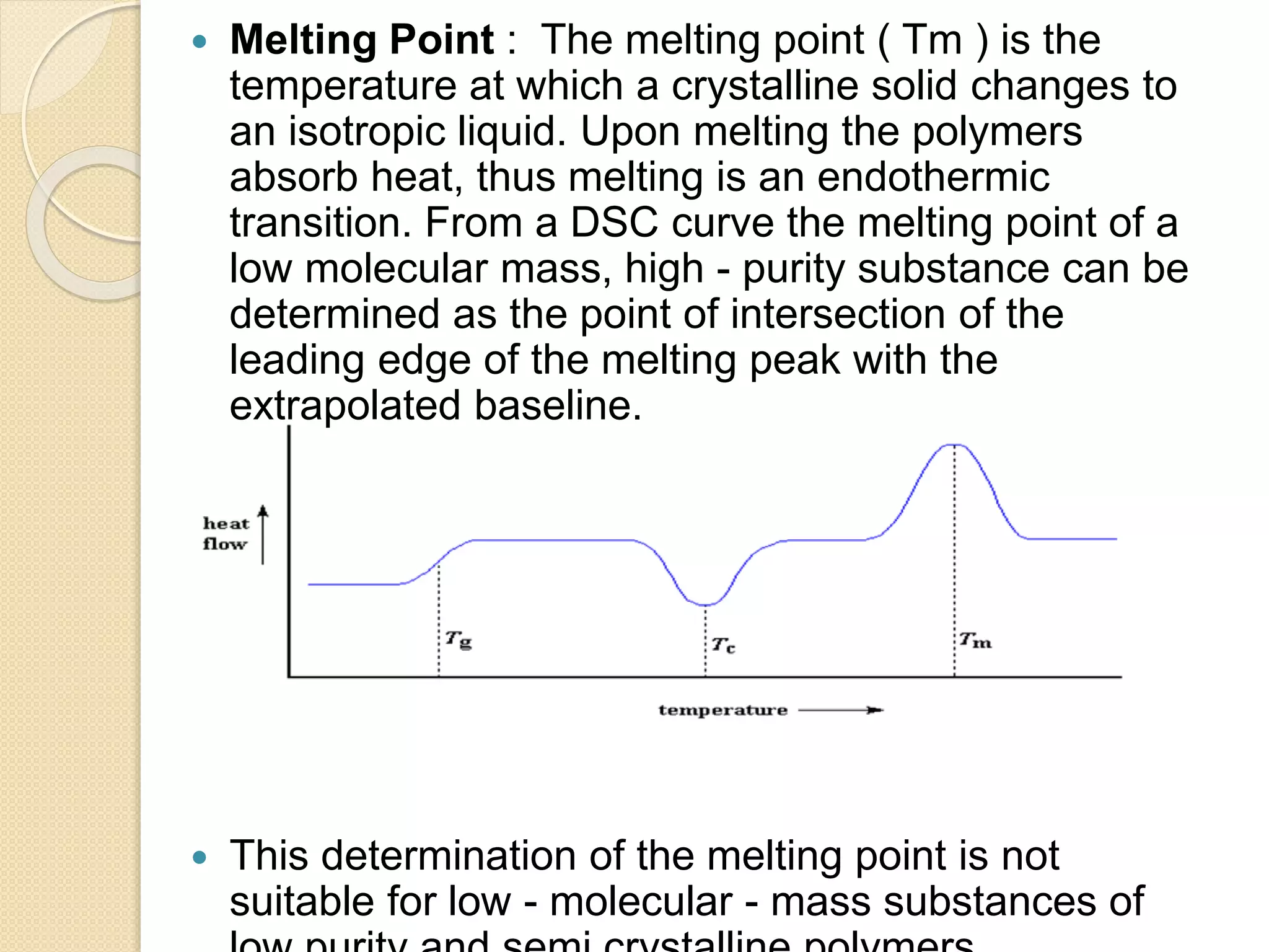  Melting Point : The melting point ( Tm ) is the
temperature at which a crystalline solid changes to
an isotropic liquid. Upon melting the polymers
absorb heat, thus melting is an endothermic
transition. From a DSC curve the melting point of a
low molecular mass, high - purity substance can be
determined as the point of intersection of the
leading edge of the melting peak with the
extrapolated baseline.
 This determination of the melting point is not
suitable for low - molecular - mass substances of
 