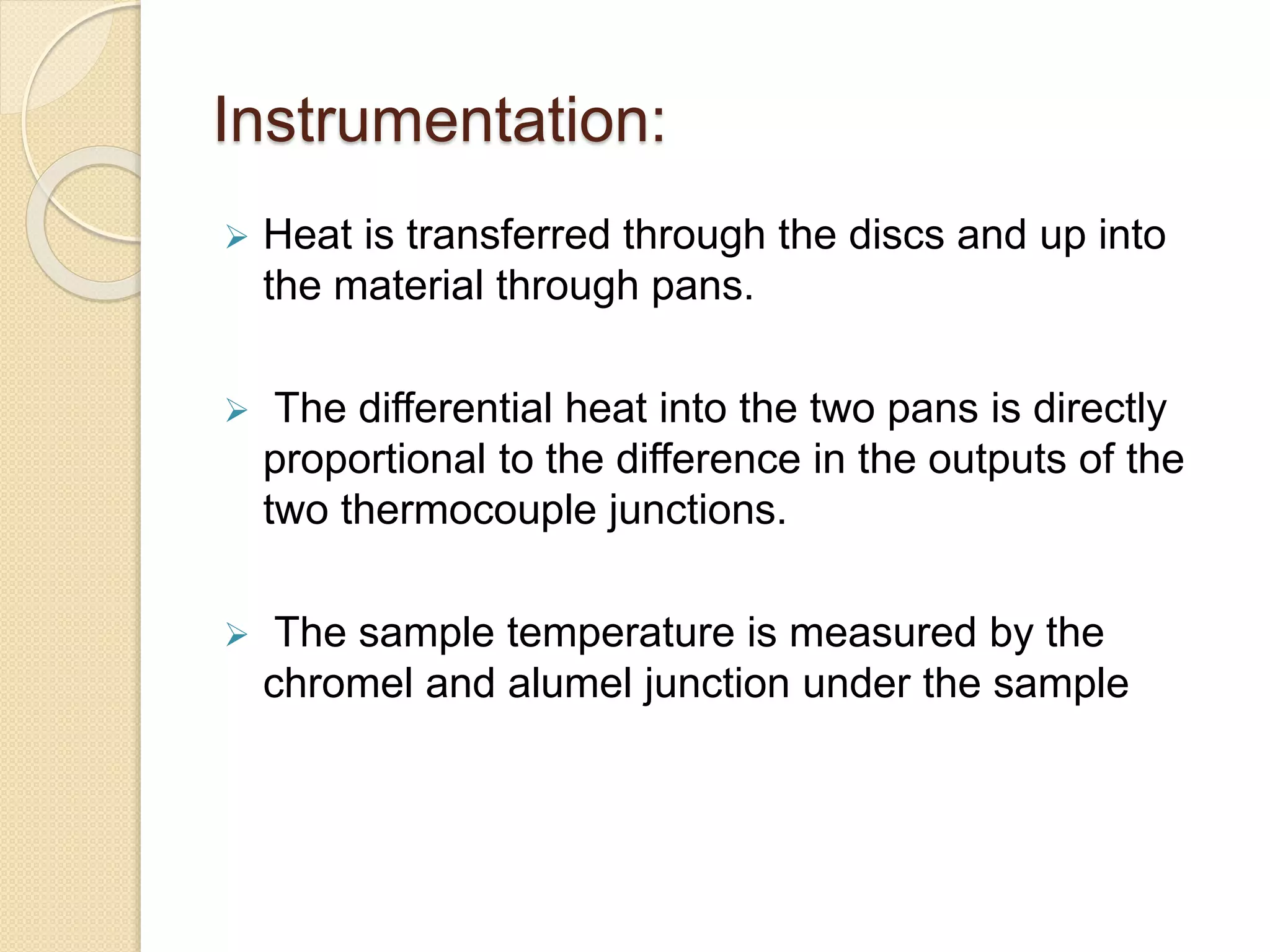 Instrumentation:
 Heat is transferred through the discs and up into
the material through pans.
 The differential heat into the two pans is directly
proportional to the difference in the outputs of the
two thermocouple junctions.
 The sample temperature is measured by the
chromel and alumel junction under the sample
 