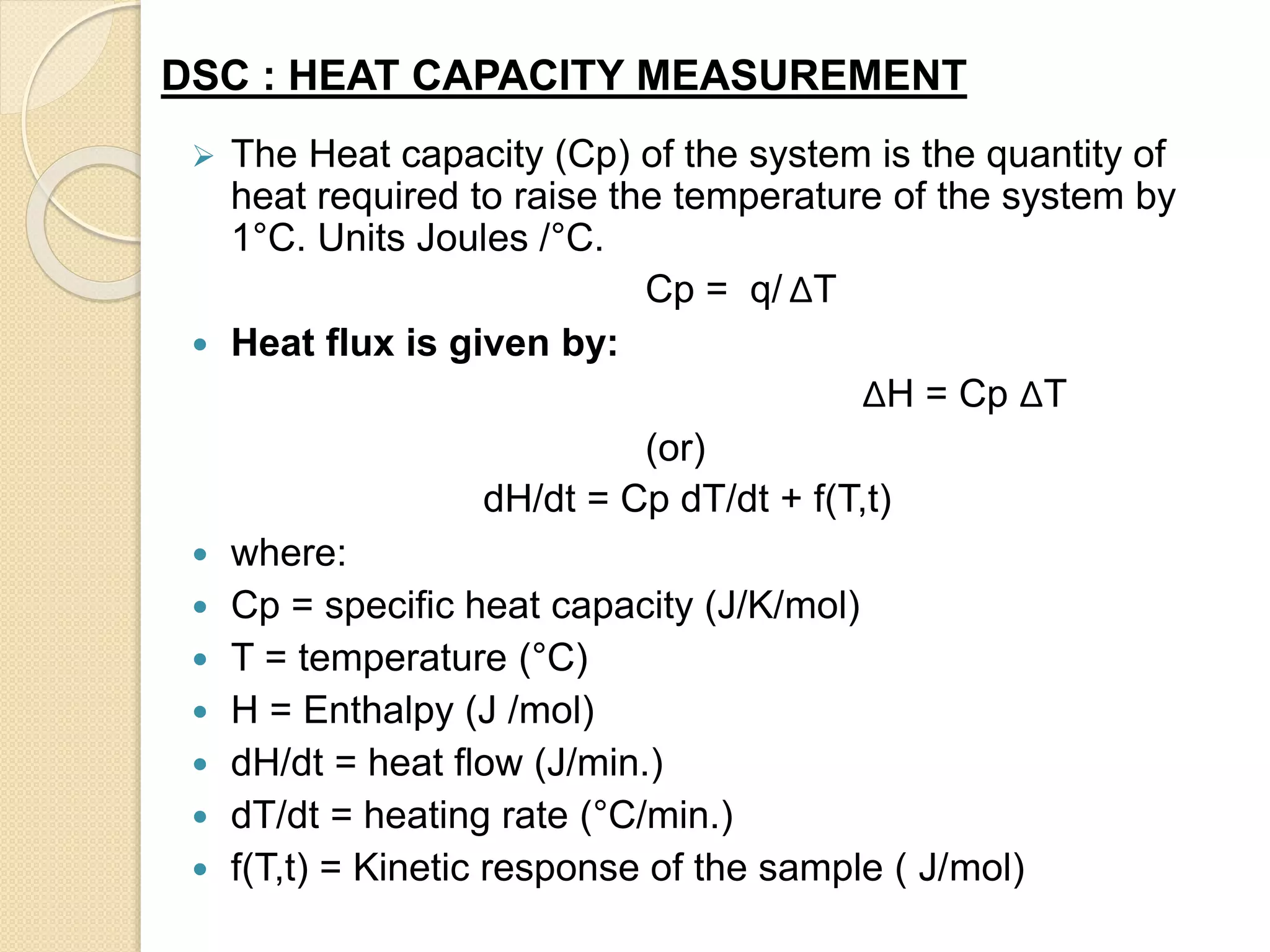  The Heat capacity (Cp) of the system is the quantity of
heat required to raise the temperature of the system by
1°C. Units Joules /°C.
Cp = q/ ΔT
 Heat flux is given by:
ΔH = Cp ΔT
(or)
dH/dt = Cp dT/dt + f(T,t)
 where:
 Cp = specific heat capacity (J/K/mol)
 T = temperature (°C)
 H = Enthalpy (J /mol)
 dH/dt = heat flow (J/min.)
 dT/dt = heating rate (°C/min.)
 f(T,t) = Kinetic response of the sample ( J/mol)
DSC : HEAT CAPACITY MEASUREMENT
 