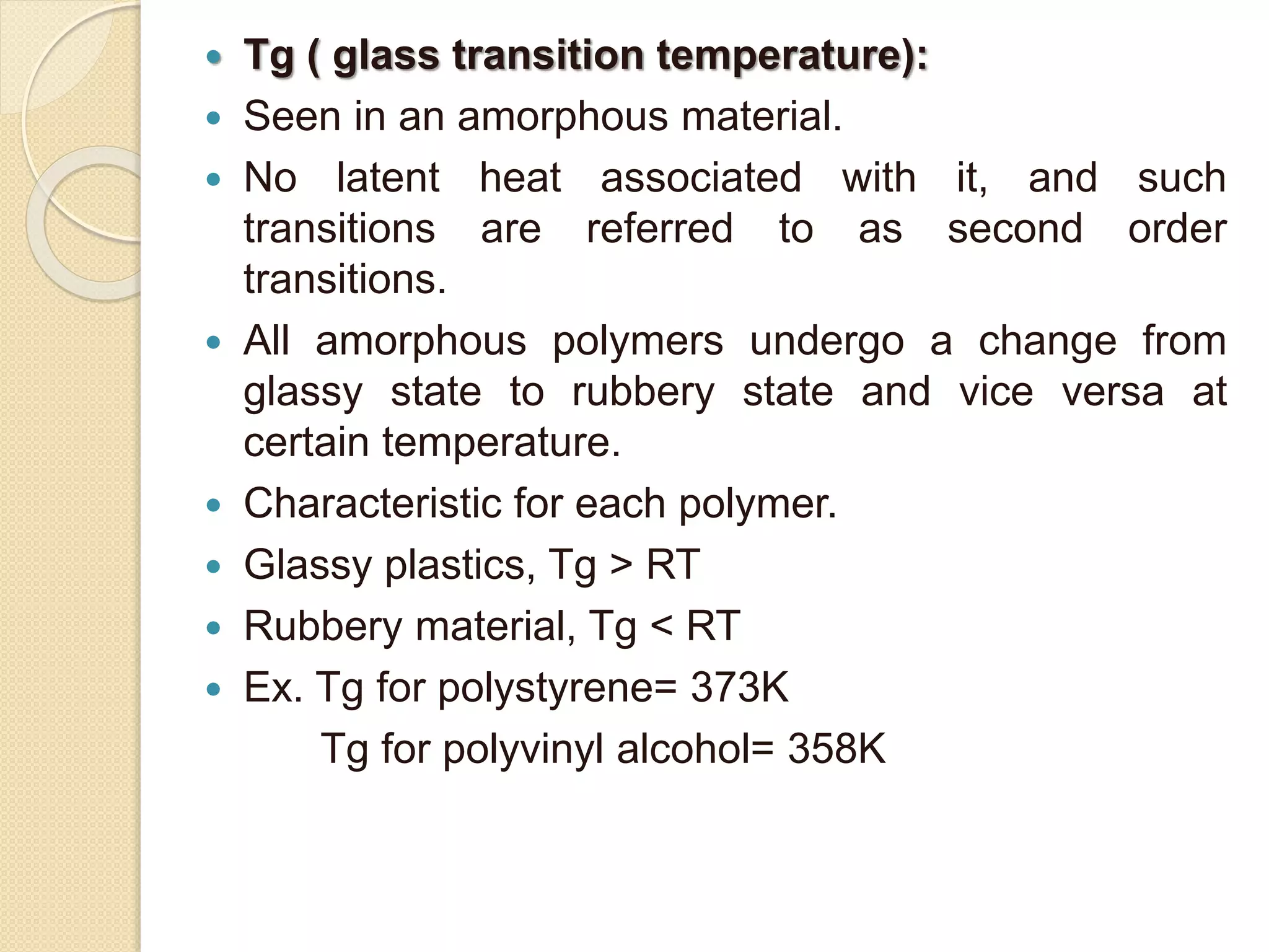  Tg ( glass transition temperature):
 Seen in an amorphous material.
 No latent heat associated with it, and such
transitions are referred to as second order
transitions.
 All amorphous polymers undergo a change from
glassy state to rubbery state and vice versa at
certain temperature.
 Characteristic for each polymer.
 Glassy plastics, Tg > RT
 Rubbery material, Tg < RT
 Ex. Tg for polystyrene= 373K
Tg for polyvinyl alcohol= 358K
 