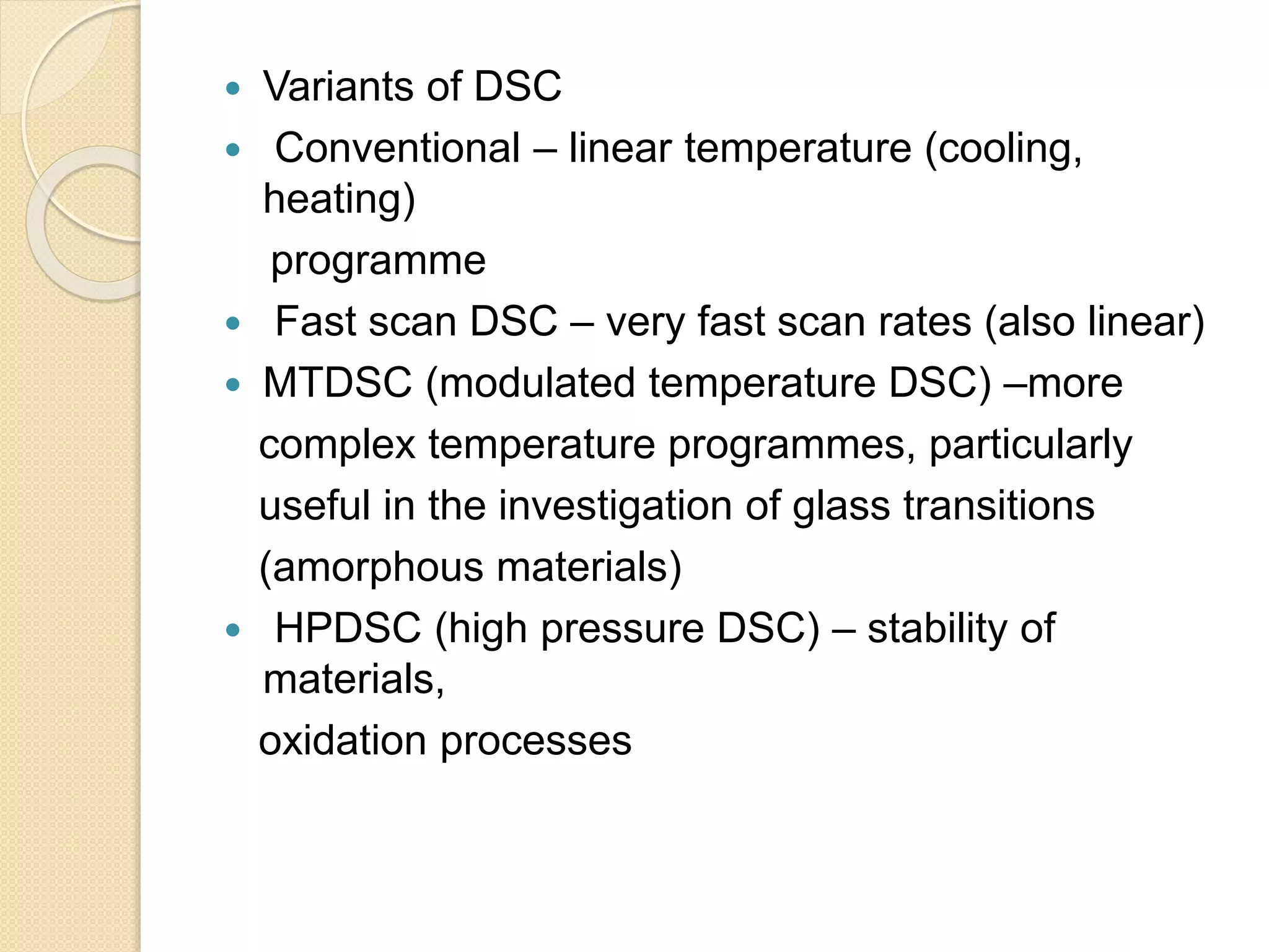  Variants of DSC
 Conventional – linear temperature (cooling,
heating)
programme
 Fast scan DSC – very fast scan rates (also linear)
 MTDSC (modulated temperature DSC) –more
complex temperature programmes, particularly
useful in the investigation of glass transitions
(amorphous materials)
 HPDSC (high pressure DSC) – stability of
materials,
oxidation processes
 
