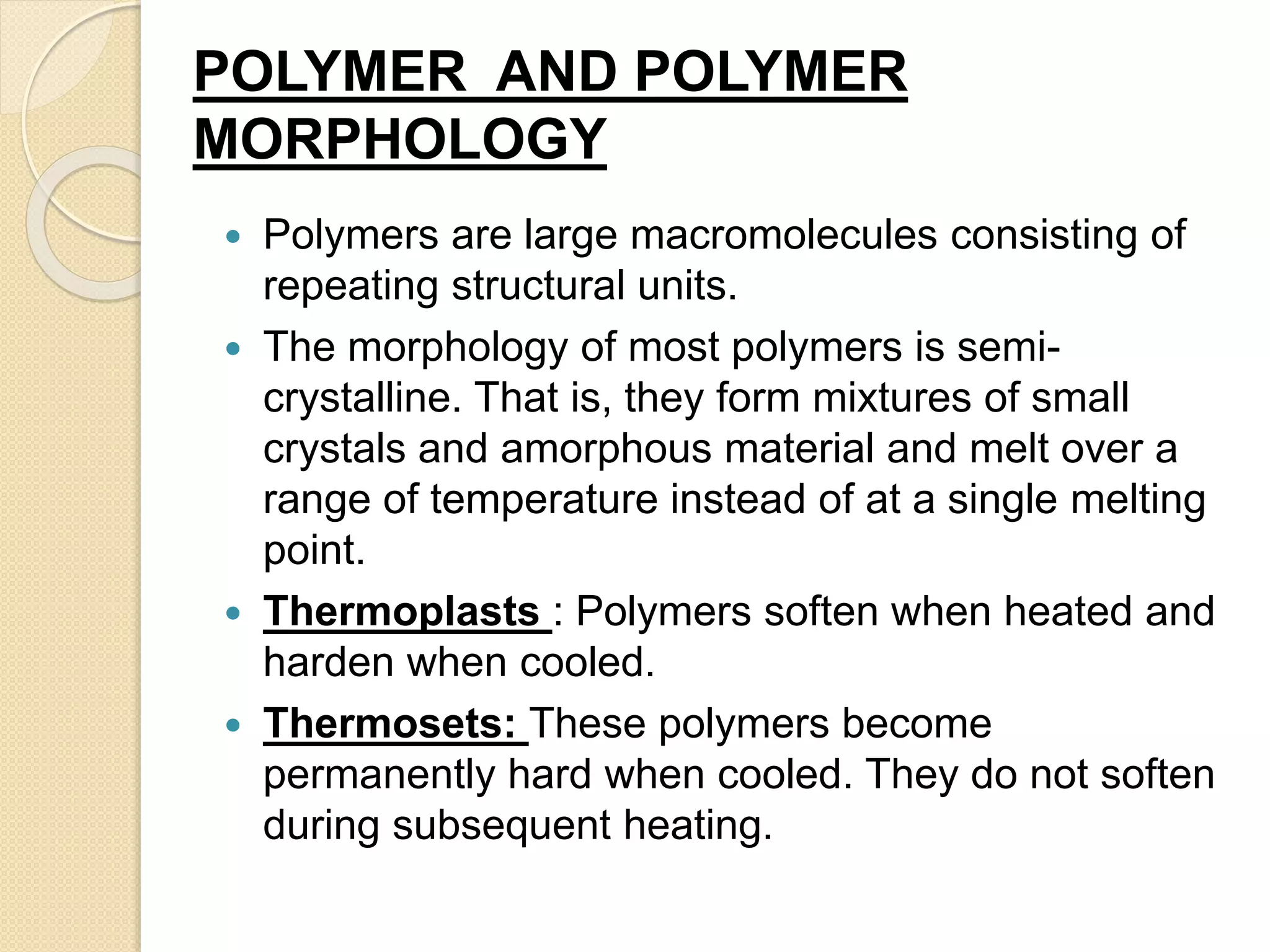 POLYMER AND POLYMER
MORPHOLOGY
 Polymers are large macromolecules consisting of
repeating structural units.
 The morphology of most polymers is semi-
crystalline. That is, they form mixtures of small
crystals and amorphous material and melt over a
range of temperature instead of at a single melting
point.
 Thermoplasts : Polymers soften when heated and
harden when cooled.
 Thermosets: These polymers become
permanently hard when cooled. They do not soften
during subsequent heating.
 