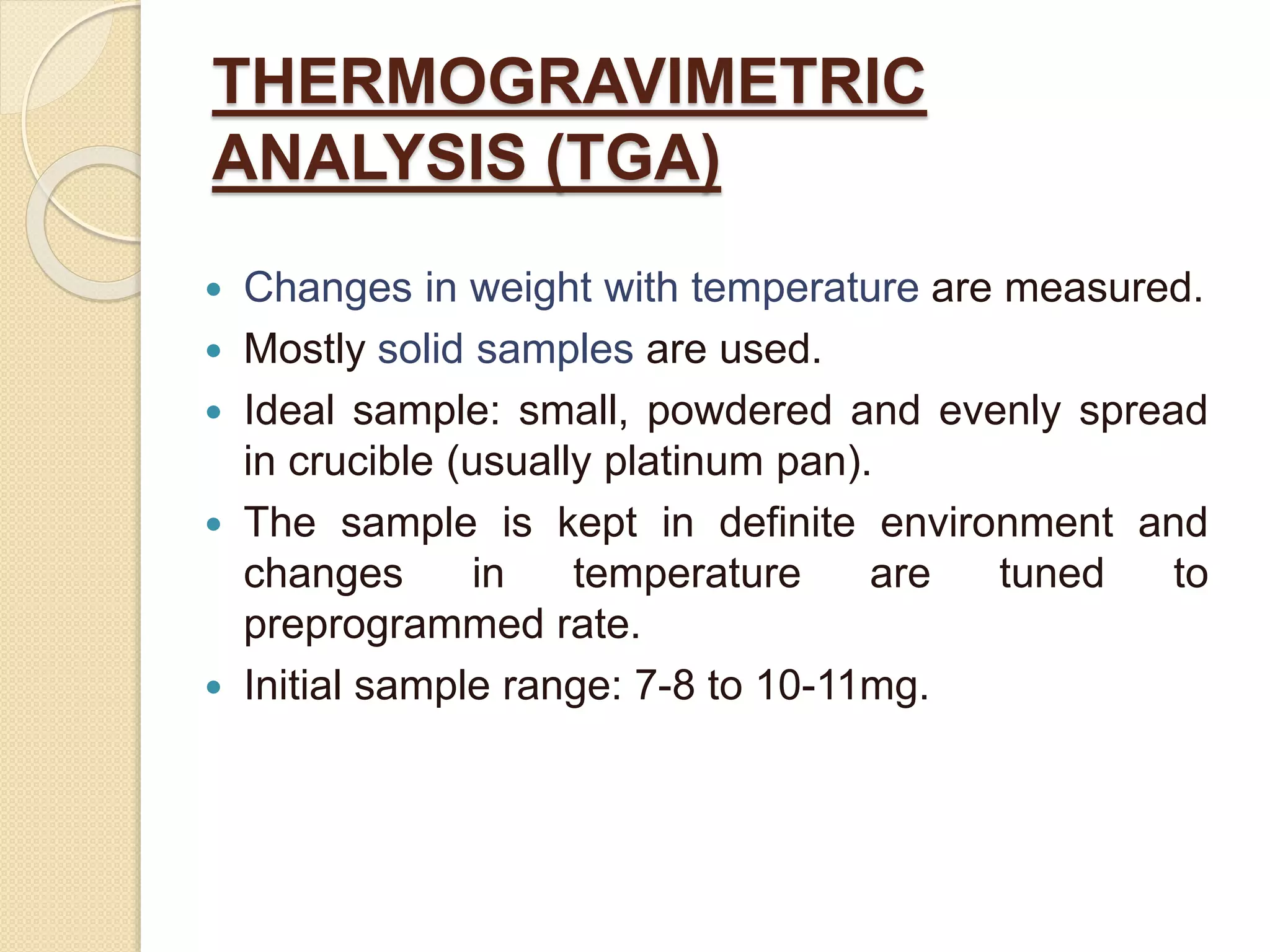 THERMOGRAVIMETRIC
ANALYSIS (TGA)
 Changes in weight with temperature are measured.
 Mostly solid samples are used.
 Ideal sample: small, powdered and evenly spread
in crucible (usually platinum pan).
 The sample is kept in definite environment and
changes in temperature are tuned to
preprogrammed rate.
 Initial sample range: 7-8 to 10-11mg.
 