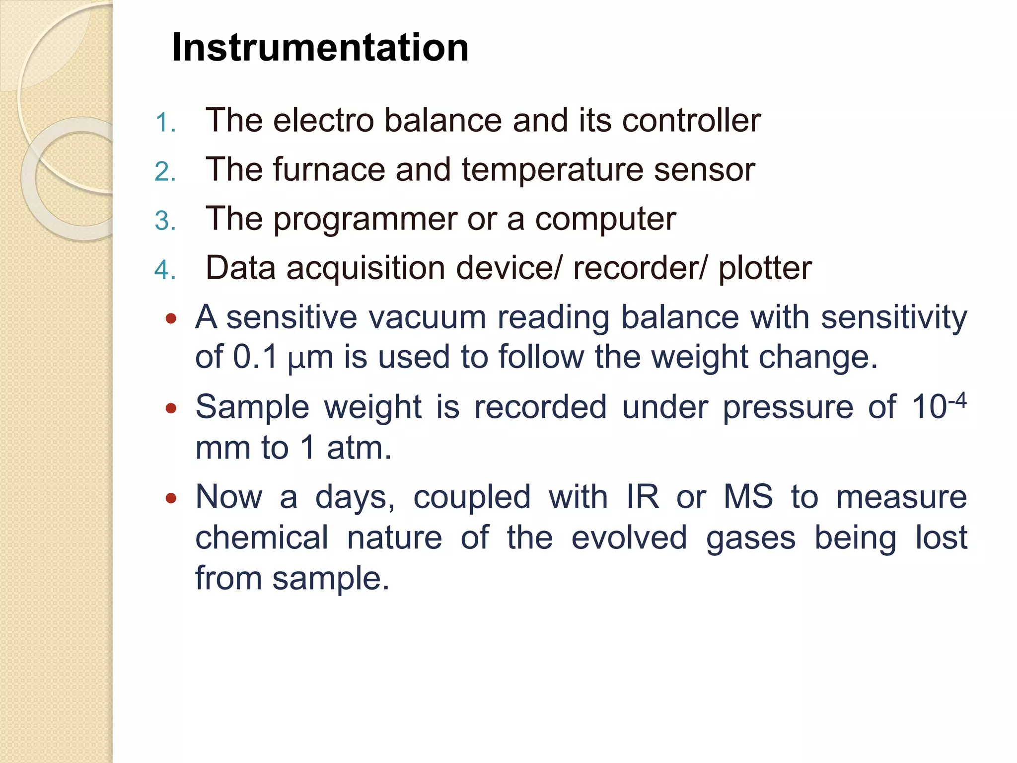 1. The electro balance and its controller
2. The furnace and temperature sensor
3. The programmer or a computer
4. Data acquisition device/ recorder/ plotter
 A sensitive vacuum reading balance with sensitivity
of 0.1 μm is used to follow the weight change.
 Sample weight is recorded under pressure of 10-4
mm to 1 atm.
 Now a days, coupled with IR or MS to measure
chemical nature of the evolved gases being lost
from sample.
Instrumentation
 