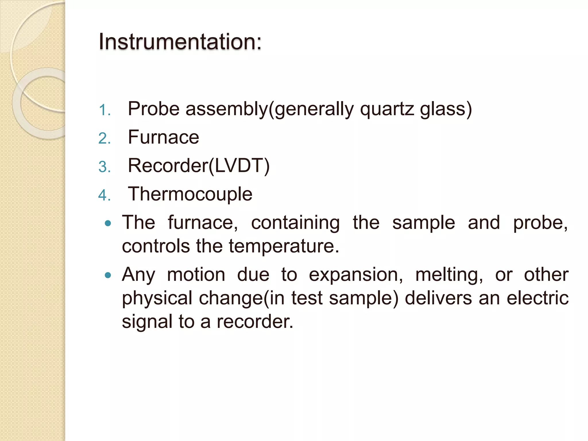 Instrumentation:
1. Probe assembly(generally quartz glass)
2. Furnace
3. Recorder(LVDT)
4. Thermocouple
 The furnace, containing the sample and probe,
controls the temperature.
 Any motion due to expansion, melting, or other
physical change(in test sample) delivers an electric
signal to a recorder.
 