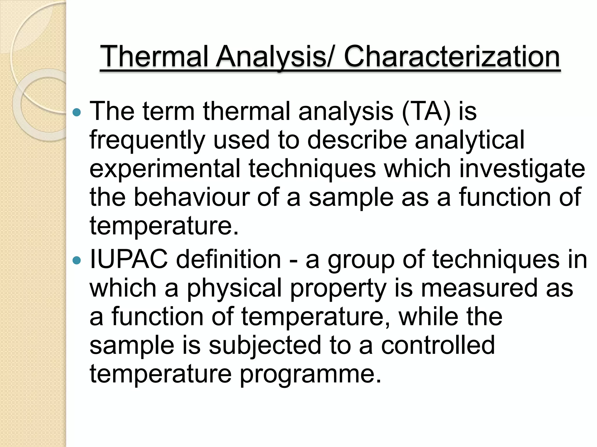 Thermal Analysis/ Characterization
 The term thermal analysis (TA) is
frequently used to describe analytical
experimental techniques which investigate
the behaviour of a sample as a function of
temperature.
 IUPAC definition - a group of techniques in
which a physical property is measured as
a function of temperature, while the
sample is subjected to a controlled
temperature programme.
 