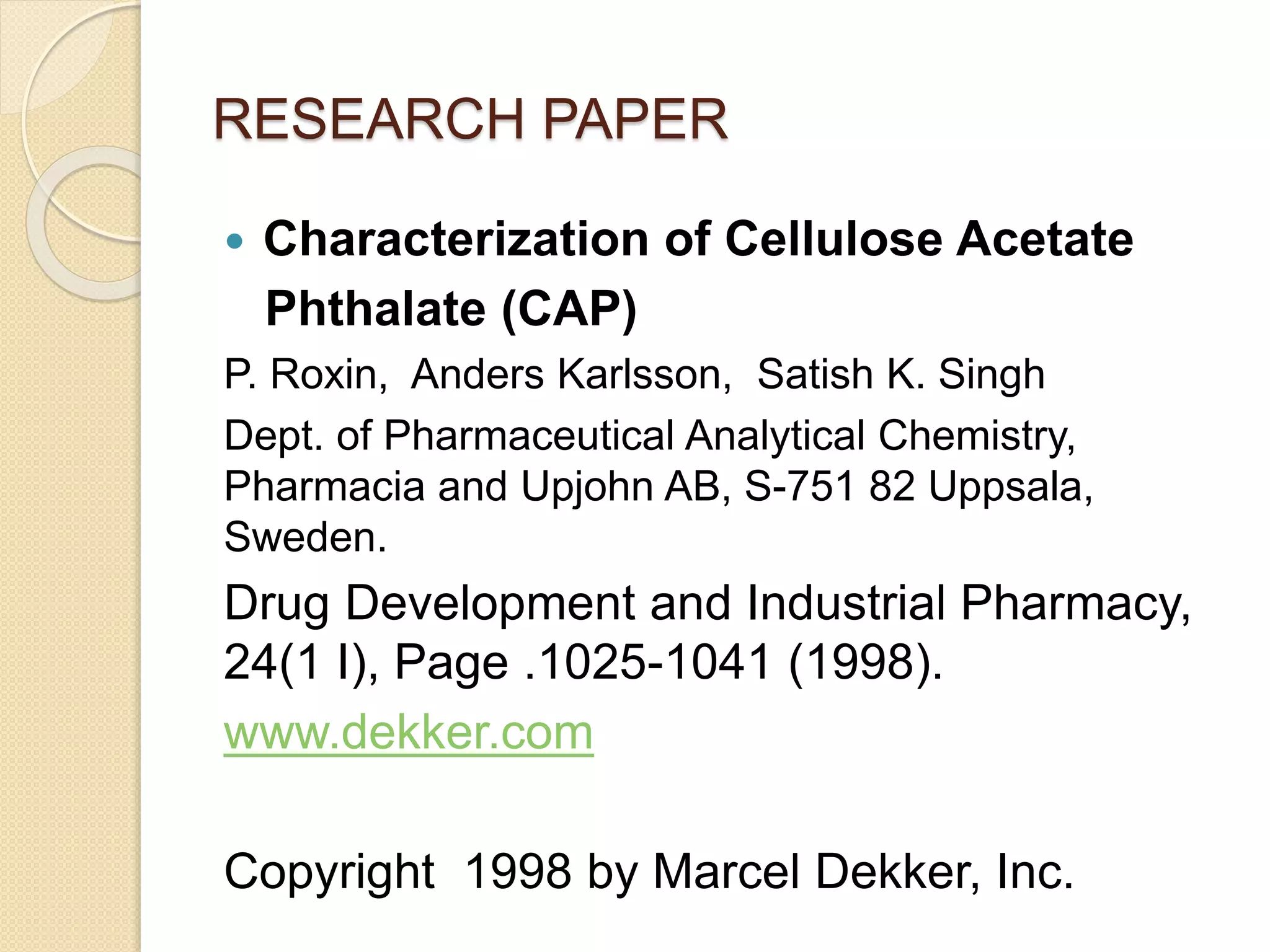 RESEARCH PAPER
 Characterization of Cellulose Acetate
Phthalate (CAP)
P. Roxin, Anders Karlsson, Satish K. Singh
Dept. of Pharmaceutical Analytical Chemistry,
Pharmacia and Upjohn AB, S-751 82 Uppsala,
Sweden.
Drug Development and Industrial Pharmacy,
24(1 I), Page .1025-1041 (1998).
www.dekker.com
Copyright 1998 by Marcel Dekker, Inc.
 