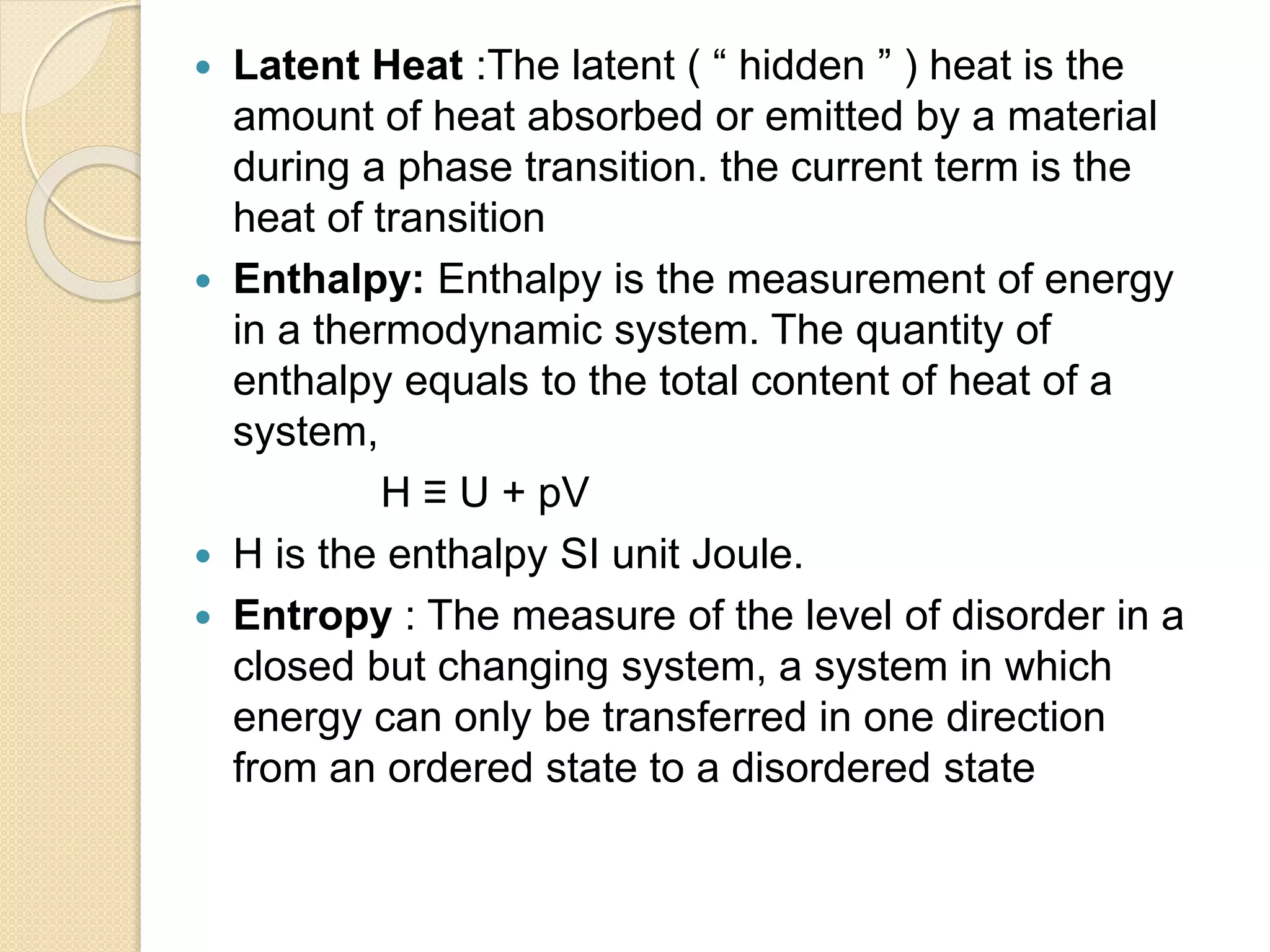  Latent Heat :The latent ( “ hidden ” ) heat is the
amount of heat absorbed or emitted by a material
during a phase transition. the current term is the
heat of transition
 Enthalpy: Enthalpy is the measurement of energy
in a thermodynamic system. The quantity of
enthalpy equals to the total content of heat of a
system,
H ≡ U + pV
 H is the enthalpy SI unit Joule.
 Entropy : The measure of the level of disorder in a
closed but changing system, a system in which
energy can only be transferred in one direction
from an ordered state to a disordered state
 