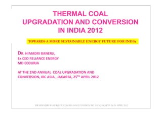 THERMAL COAL
  UPGRADATION AND CONVERSION
         IN INDIA 2012
      TOWARDS A MORE SUSTAINABLE ENERGY FUTURE FOR INDIA


DR. HIMADRI BANERJI,
Ex CEO RELIANCE ENERGY
MD ECOURJA

AT THE 2ND ANNUAL COAL UPGRADATION AND
CONVERSION, IBC ASIA , JAKARTA, 25TH APRIL 2012




          DR HIMADRI BANERJI EX CEO RELIANCE ENERGY IBC ASIA JAKARTA 24-26 APRIL 2012
 