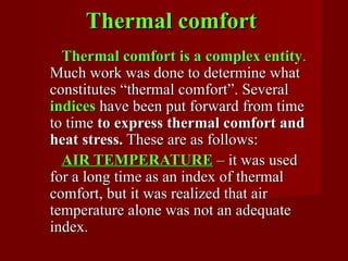 Thermal comfort
  Thermal comfort is a complex entity.
Much work was done to determine what
constitutes “thermal comfort”. Several
indices have been put forward from time
to time to express thermal comfort and
heat stress. These are as follows:
  AIR TEMPERATURE – it was used
for a long time as an index of thermal
comfort, but it was realized that air
temperature alone was not an adequate
index.
 