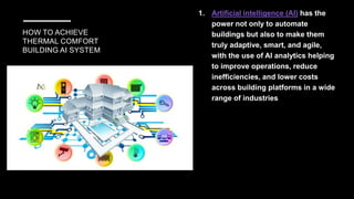 HOW TO ACHIEVE
THERMAL COMFORT
BUILDING AI SYSTEM
1. Artificial intelligence (AI) has the
power not only to automate
buildings but also to make them
truly adaptive, smart, and agile,
with the use of AI analytics helping
to improve operations, reduce
inefficiencies, and lower costs
across building platforms in a wide
range of industries
 