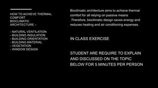 HOW TO ACHIEVE THERMAL
COMFORT
BIOCLIMATIC
ARCHITECTURE –
- NATURAL VENTILATION
- BUILDING INSULATION
- BUILDING ORIENTATION
- BUILDING MATERIAL
- VEGETATION
- WINDOW DESIGN
Bioclimatic architecture aims to achieve thermal
comfort for all relying on passive means
.Therefore, bioclimatic design saves energy and
reduces heating and air conditioning expenses.
IN CLASS EXERCISE
STUDENT ARE REQUIRE TO EXPLAIN
AND DISCUSSED ON THE TOPIC
BELOW FOR 5 MINUTES PER PERSON
 