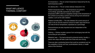 WHAT INFLUENCE
THERMAL COMFORT
Air temperature — The air contact temperature measured by the dry
bulb temperature (DBT)
Air velocity (AV) — The air contact velocity measured in m/s
Radiant temperature (RT) — The temperature of a person’s
surroundings; generally expressed as mean radiant
temperature (MRT) which is a weighted average of the temperature of
the surfaces surrounding a person and any strong mono-directional
radiation, such as the solar radiation
Relative humidity (RH) — The ratio between the current amount of
vapor in the air and the maximum amount of water vapor that the air
can hold at that air temperature, expressed as a percentage
Personal factors are also important and are independent of the
environment:
Clothing — Clothes insulate a person from exchanging heat with the
surrounding air and surfaces.
Metabolic heat — The heat produced by physical activity. Usually, a
person who stays still feels cooler than those who are moving.
There are other contributing factors that could be considered such as
the availability of drinks and food, acclimatization device, or health
status of the individual.
.
 