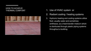 HOW TO ACHIEVE
THERMAL COMFORT 1. Use of HVAC system or
2. Radiant cooling / heating systems
3. Hydronic heating and cooling systems utilize
fluid, usually water and sometimes
antifreeze, as a heat-transfer medium which
is distributed through plastic piping systems
throughout a building.
 