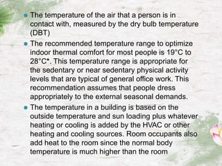 ⚫ The temperature of the air that a person is in
contact with, measured by the dry bulb temperature
(DBT)
⚫ The recommended temperature range to optimize
indoor thermal comfort for most people is 19°C to
28°C*. This temperature range is appropriate for
the sedentary or near sedentary physical activity
levels that are typical of general office work. This
recommendation assumes that people dress
appropriately to the external seasonal demands.
⚫ The temperature in a building is based on the
outside temperature and sun loading plus whatever
heating or cooling is added by the HVAC or other
heating and cooling sources. Room occupants also
add heat to the room since the normal body
temperature is much higher than the room
 
