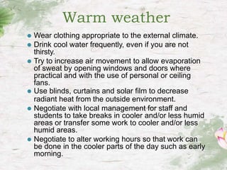 Warm weather
⚫ Wear clothing appropriate to the external climate.
⚫ Drink cool water frequently, even if you are not
thirsty.
⚫ Try to increase air movement to allow evaporation
of sweat by opening windows and doors where
practical and with the use of personal or ceiling
fans.
⚫ Use blinds, curtains and solar film to decrease
radiant heat from the outside environment.
⚫ Negotiate with local management for staff and
students to take breaks in cooler and/or less humid
areas or transfer some work to cooler and/or less
humid areas.
⚫ Negotiate to alter working hours so that work can
be done in the cooler parts of the day such as early
morning.
 