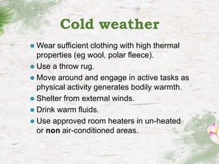 Cold weather
⚫ Wear sufficient clothing with high thermal
properties (eg wool, polar fleece).
⚫ Use a throw rug.
⚫ Move around and engage in active tasks as
physical activity generates bodily warmth.
⚫ Shelter from external winds.
⚫ Drink warm fluids.
⚫ Use approved room heaters in un-heated
or non air-conditioned areas.
 