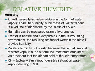 RELATIVE HUMIDITY
Humidity
⚫ Air will generally include moisture in the form of water
vapour. Absolute humidity is the mass of water vapour
in a volume of air divided by the mass of dry air.
⚫ Humidity can be measured using a hygrometer.
⚫ If water is heated and it evaporates to the surrounding
environment, the resulting amount of water in the air will
provide humidity
⚫ Relative humidity is the ratio between the actual amount
of water vapour in the air and the maximum amount of
water vapour that the air can hold at that air temperature
⚫ RH = (actual water vapour density / saturation water
vapour density) x 100
 