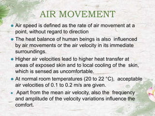 AIR MOVEMENT
⚫ Air speed is defined as the rate of air movement at a
point, without regard to direction
⚫ The heat balance of human beings is also influenced
by air movements or the air velocity in its immediate
surroundings.
⚫ Higher air velocities lead to higher heat transfer at
areas of exposed skin and to local cooling of the skin,
which is sensed as uncomfortable.
⚫ At normal room temperatures (20 to 22 °C), acceptable
air velocities of 0.1 to 0.2 m/s are given.
⚫ Apart from the mean air velocity, also the frequency
and amplitude of the velocity variations influence the
comfort.
 