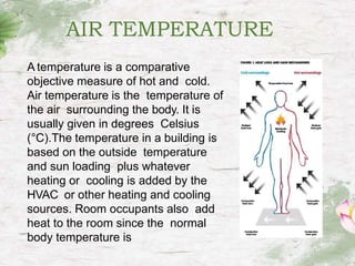 AIR TEMPERATURE
A temperature is a comparative
objective measure of hot and cold.
Air temperature is the temperature of
the air surrounding the body. It is
usually given in degrees Celsius
(°C).The temperature in a building is
based on the outside temperature
and sun loading plus whatever
heating or cooling is added by the
HVAC or other heating and cooling
sources. Room occupants also add
heat to the room since the normal
body temperature is
 