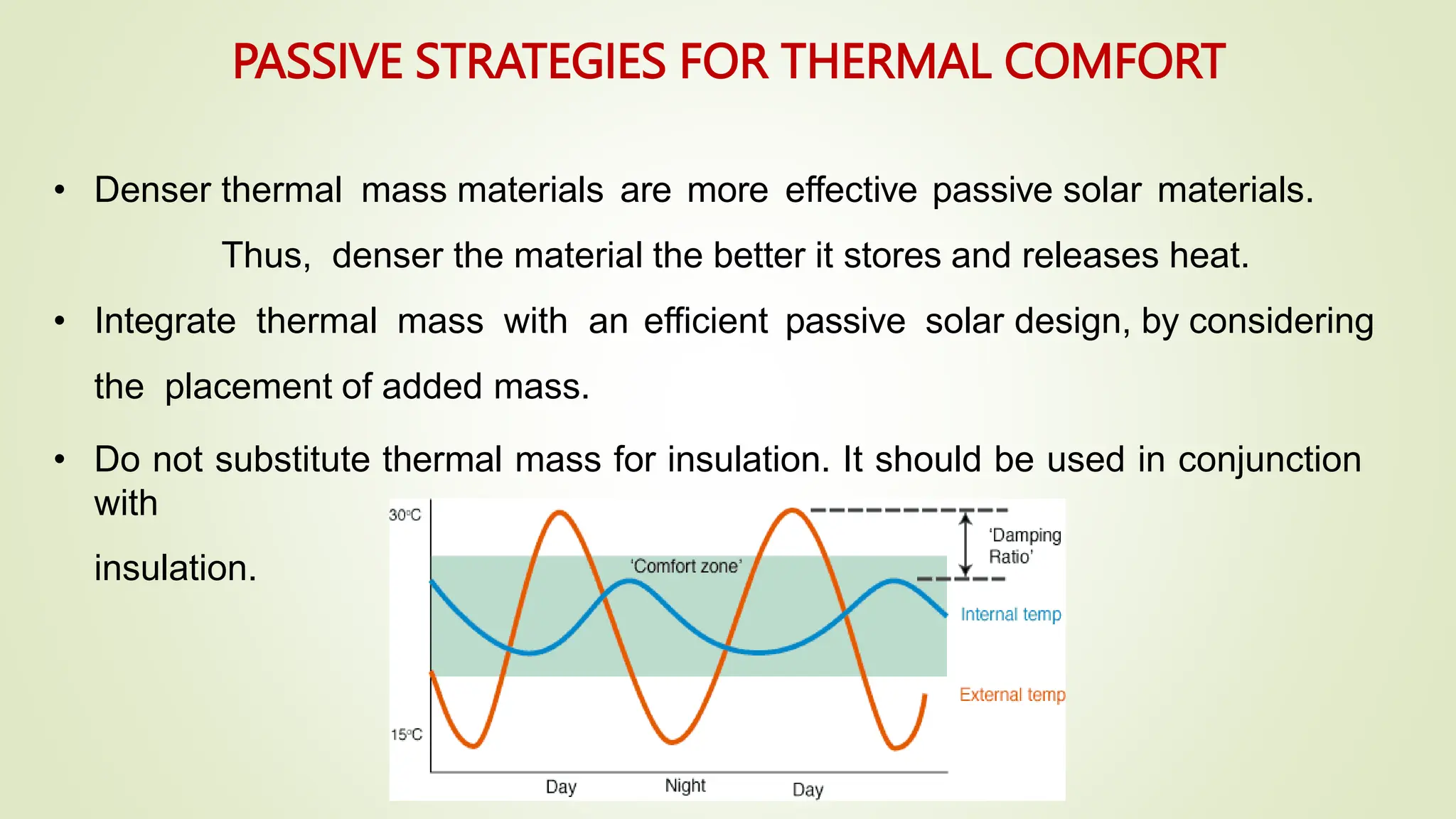 • Denser thermal mass materials are more effective passive solar materials.
Thus, denser the material the better it stores and releases heat.
• Integrate thermal mass with an efficient passive solar design, by considering
the placement of added mass.
• Do not substitute thermal mass for insulation. It should be used in conjunction
with
insulation.
PASSIVE STRATEGIES FOR THERMAL COMFORT
 