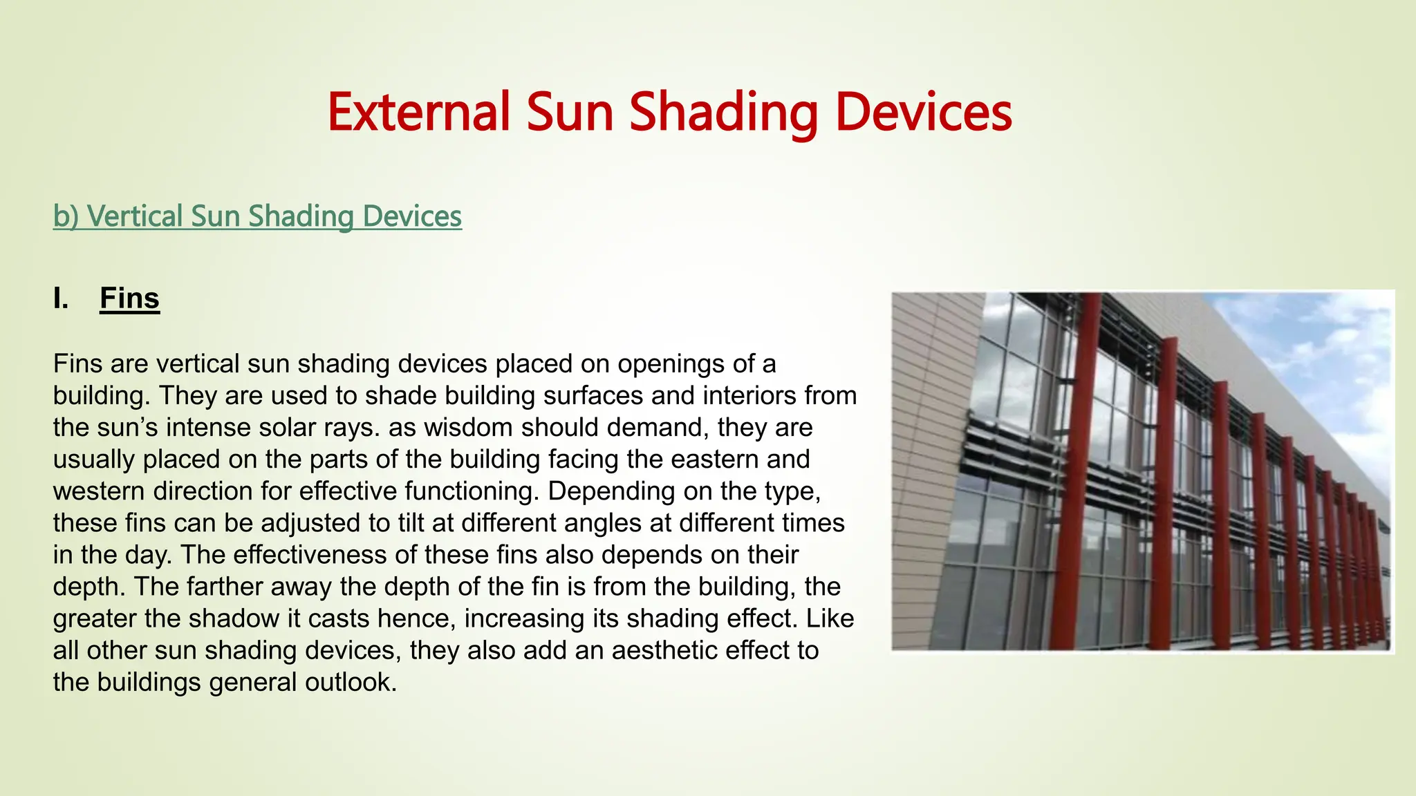External Sun Shading Devices
b) Vertical Sun Shading Devices
I. Fins
Fins are vertical sun shading devices placed on openings of a
building. They are used to shade building surfaces and interiors from
the sun’s intense solar rays. as wisdom should demand, they are
usually placed on the parts of the building facing the eastern and
western direction for effective functioning. Depending on the type,
these fins can be adjusted to tilt at different angles at different times
in the day. The effectiveness of these fins also depends on their
depth. The farther away the depth of the fin is from the building, the
greater the shadow it casts hence, increasing its shading effect. Like
all other sun shading devices, they also add an aesthetic effect to
the buildings general outlook.
 