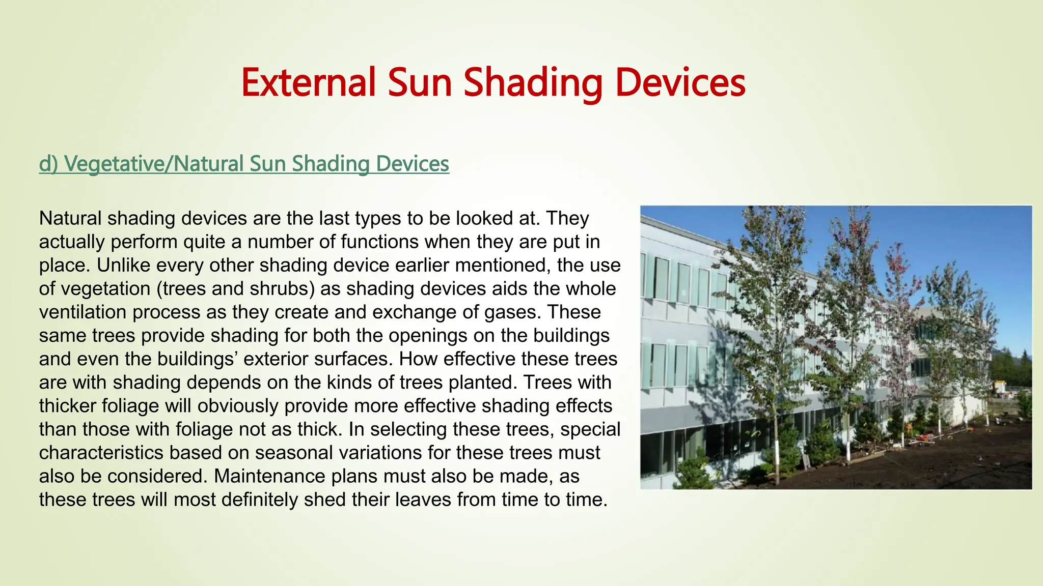 External Sun Shading Devices
d) Vegetative/Natural Sun Shading Devices
Natural shading devices are the last types to be looked at. They
actually perform quite a number of functions when they are put in
place. Unlike every other shading device earlier mentioned, the use
of vegetation (trees and shrubs) as shading devices aids the whole
ventilation process as they create and exchange of gases. These
same trees provide shading for both the openings on the buildings
and even the buildings’ exterior surfaces. How effective these trees
are with shading depends on the kinds of trees planted. Trees with
thicker foliage will obviously provide more effective shading effects
than those with foliage not as thick. In selecting these trees, special
characteristics based on seasonal variations for these trees must
also be considered. Maintenance plans must also be made, as
these trees will most definitely shed their leaves from time to time.
 