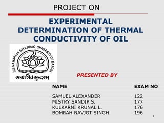 1
EXPERIMENTAL
DETERMINATION OF THERMAL
CONDUCTIVITY OF OIL
PRESENTED BY
NAME EXAM NO
SAMUEL ALEXANDER 122
MISTRY SANDIP S. 177
KULKARNI KRUNAL L. 176
BOMRAH NAVJOT SINGH 196
PROJECT ON
 