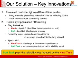 Our Solution – Key innovations
1. Two-level controller @ two different time scales
     –        Long Intervals: predefined interval of time for reliability control
     –        Short intervals: task scheduling periods
2.       Reliability Speculation / Borrowing
     – Flag the task as:
          •     Hard – High QoS (Real Time, latency constrained task)
          •     Soft – Low QoS (Background process)
     – Reliability target updated each long interval
                          => average bound within the long interval
     – Speculation:
          •     Hard Task – run always at the maximum performance
          •     Soft Task – performance constrained by the reliability target


 Soft Task pays the reliability loss induced by the Hard Task
 