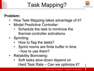 Task Mapping?
Problem:
  • How Task Mapping takes advantage of it?
  • Model Predictive Controller:
     • Schedule the task to minimize the
       thermal controller activations
  • Sprinting:
     • How to flag the tasks?
     • Sprint rooms are finite buffer in time
       - how to use them?
  • Reliability Borrowing:
     • Soft tasks slow-down depend on
       Hard Task Rate – Can we optimize it?
 