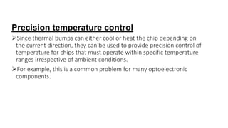 Precision temperature control
Since thermal bumps can either cool or heat the chip depending on
the current direction, they can be used to provide precision control of
temperature for chips that must operate within specific temperature
ranges irrespective of ambient conditions.
For example, this is a common problem for many optoelectronic
components.
 