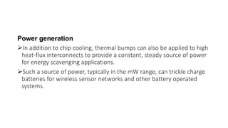 Power generation
In addition to chip cooling, thermal bumps can also be applied to high
heat-flux interconnects to provide a constant, steady source of power
for energy scavenging applications.
Such a source of power, typically in the mW range, can trickle charge
batteries for wireless sensor networks and other battery operated
systems.
 